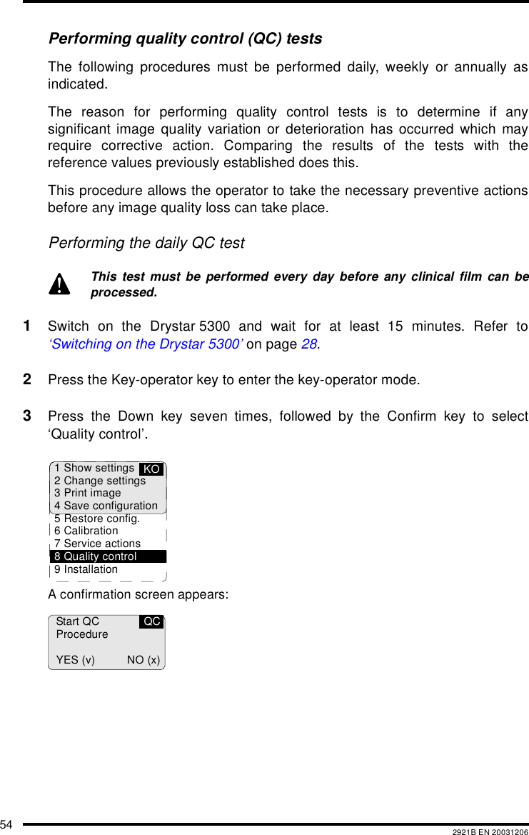 54 2921B EN 20031206Performing quality control (QC) testsThe following procedures must be performed daily, weekly or annually asindicated.The reason for performing quality control tests is to determine if anysignificant image quality variation or deterioration has occurred which mayrequire corrective action. Comparing the results of the tests with thereference values previously established does this.This procedure allows the operator to take the necessary preventive actionsbefore any image quality loss can take place.Performing the daily QC test1Switch on the Drystar 5300 and wait for at least 15 minutes. Refer to&lsquo;Switching on the Drystar 5300&rsquo; on page 28.2Press the Key-operator key to enter the key-operator mode.3Press the Down key seven times, followed by the Confirm key to select&lsquo;Quality control&rsquo;.A confirmation screen appears:This test must be performed every day before any clinical film can beprocessed.1 Show settings2 Change settings3 Print image4 Save configuration5 Restore config.6 Calibration7 Service actions8 Quality control9 InstallationKOStart QCProcedureYES (v) NO (x)QC