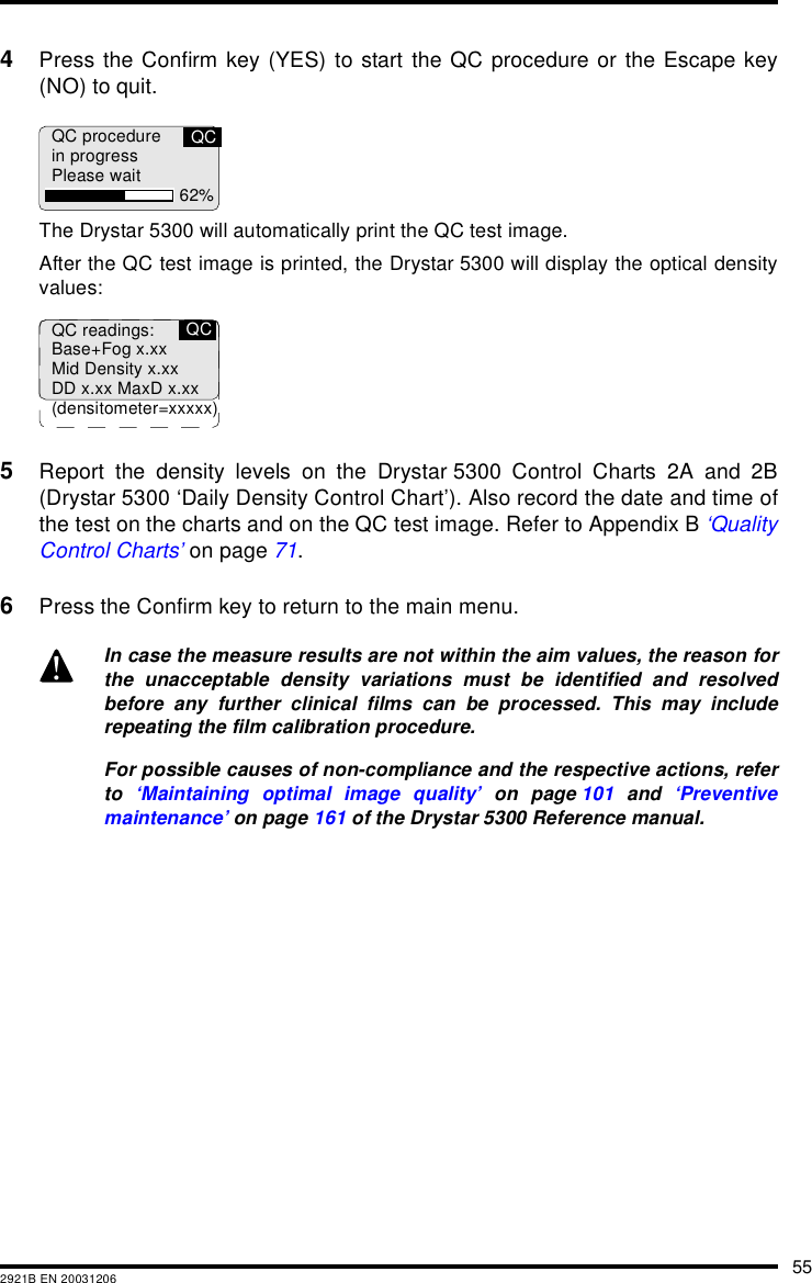 552921B EN 200312064Press the Confirm key (YES) to start the QC procedure or the Escape key(NO) to quit.The Drystar 5300 will automatically print the QC test image.After the QC test image is printed, the Drystar 5300 will display the optical densityvalues:5Report the density levels on the Drystar 5300 Control Charts 2A and 2B(Drystar 5300 &lsquo;Daily Density Control Chart&rsquo;). Also record the date and time ofthe test on the charts and on the QC test image. Refer to Appendix B &lsquo;QualityControl Charts&rsquo; on page 71.6Press the Confirm key to return to the main menu.In case the measure results are not within the aim values, the reason forthe unacceptable density variations must be identified and resolvedbefore any further clinical films can be processed. This may includerepeating the film calibration procedure.For possible causes of non-compliance and the respective actions, referto  &lsquo;Maintaining optimal image quality&rsquo; on page 101 and &lsquo;Preventivemaintenance&rsquo; on page 161 of the Drystar 5300 Reference manual.QC procedurein progressPlease wait 62%QCQC readings:Base+Fog x.xxMid Density x.xxDD x.xx MaxD x.xx(densitometer=xxxxx)QC