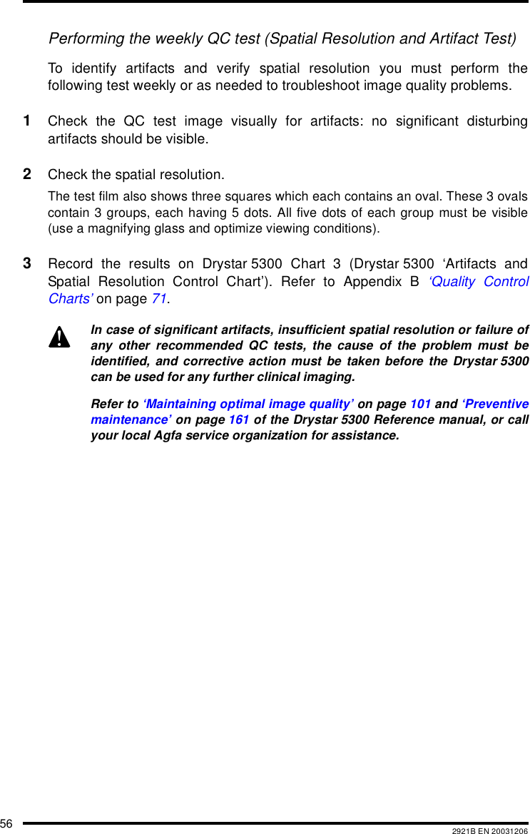 56 2921B EN 20031206Performing the weekly QC test (Spatial Resolution and Artifact Test)To identify artifacts and verify spatial resolution you must perform thefollowing test weekly or as needed to troubleshoot image quality problems.1Check the QC test image visually for artifacts: no significant disturbingartifacts should be visible.2Check the spatial resolution.The test film also shows three squares which each contains an oval. These 3 ovalscontain 3 groups, each having 5 dots. All five dots of each group must be visible(use a magnifying glass and optimize viewing conditions).3Record the results on Drystar 5300 Chart 3 (Drystar 5300 &lsquo;Artifacts andSpatial Resolution Control Chart&rsquo;). Refer to Appendix B &lsquo;Quality ControlCharts&rsquo; on page 71.In case of significant artifacts, insufficient spatial resolution or failure ofany other recommended QC tests, the cause of the problem must beidentified, and corrective action must be taken before the Drystar 5300can be used for any further clinical imaging.Refer to &lsquo;Maintaining optimal image quality&rsquo; on page 101 and &lsquo;Preventivemaintenance&rsquo; on page 161 of the Drystar 5300 Reference manual, or callyour local Agfa service organization for assistance.