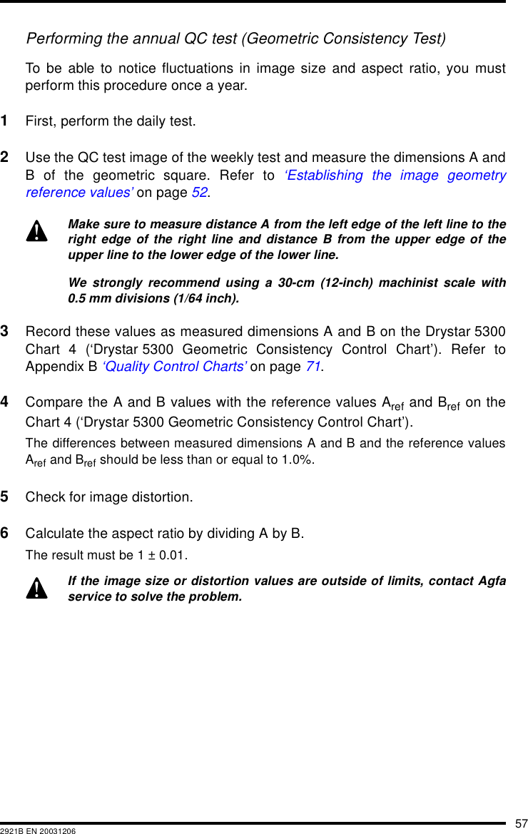 572921B EN 20031206Performing the annual QC test (Geometric Consistency Test)To be able to notice fluctuations in image size and aspect ratio, you mustperform this procedure once a year.1First, perform the daily test.2Use the QC test image of the weekly test and measure the dimensions A andB of the geometric square. Refer to &lsquo;Establishing the image geometryreference values&rsquo; on page 52.3Record these values as measured dimensions A and B on the Drystar 5300Chart 4 (&lsquo;Drystar 5300 Geometric Consistency Control Chart&rsquo;). Refer toAppendix B &lsquo;Quality Control Charts&rsquo; on page 71.4Compare the A and B values with the reference values Aref and Bref on theChart 4 (&lsquo;Drystar 5300 Geometric Consistency Control Chart&rsquo;).The differences between measured dimensions A and B and the reference valuesAref and Bref should be less than or equal to 1.0%.5Check for image distortion.6Calculate the aspect ratio by dividing A by B.The result must be 1 &plusmn; 0.01.Make sure to measure distance A from the left edge of the left line to theright edge of the right line and distance B from the upper edge of theupper line to the lower edge of the lower line.We strongly recommend using a 30-cm (12-inch) machinist scale with0.5 mm divisions (1/64 inch).If the image size or distortion values are outside of limits, contact Agfaservice to solve the problem.