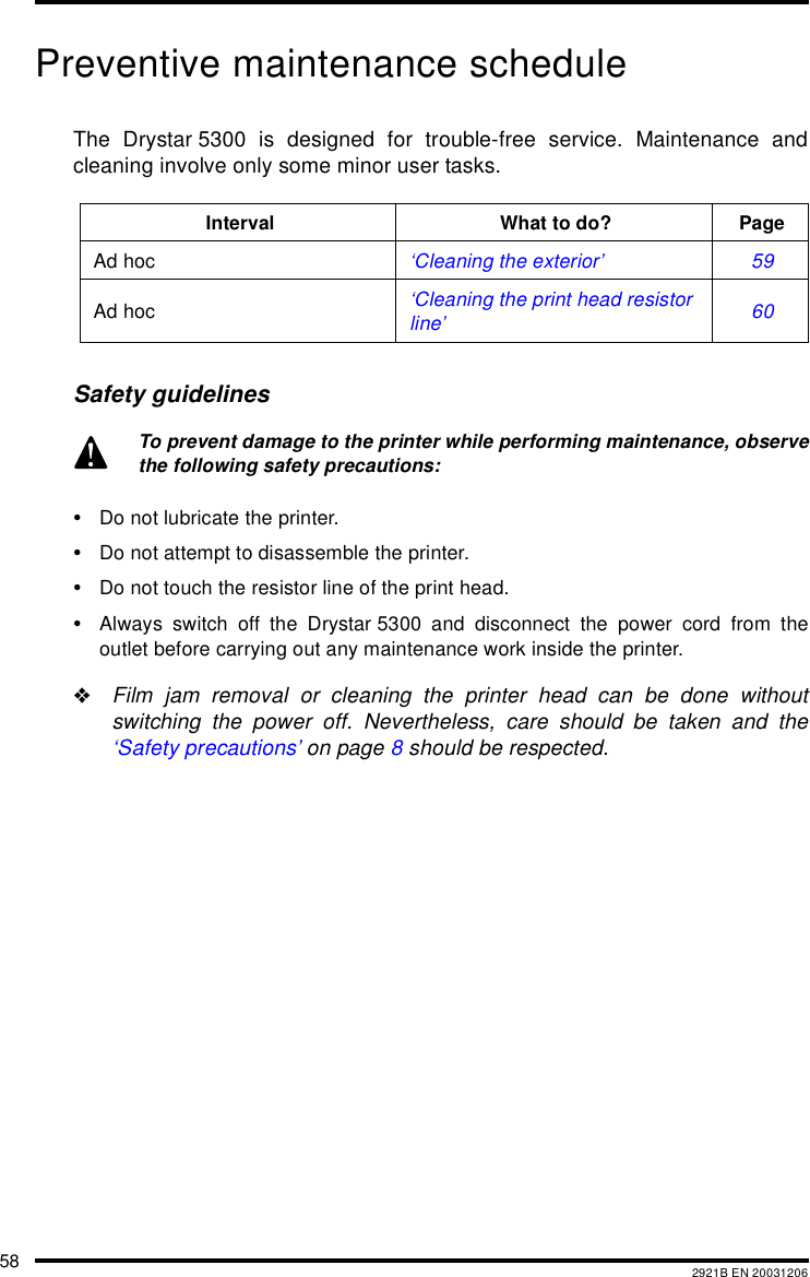 58 2921B EN 20031206Preventive maintenance scheduleThe Drystar 5300 is designed for trouble-free service. Maintenance andcleaning involve only some minor user tasks.Safety guidelines&bull;Do not lubricate the printer.&bull;Do not attempt to disassemble the printer.&bull;Do not touch the resistor line of the print head.&bull;Always switch off the Drystar 5300 and disconnect the power cord from theoutlet before carrying out any maintenance work inside the printer."Film jam removal or cleaning the printer head can be done withoutswitching the power off. Nevertheless, care should be taken and the&lsquo;Safety precautions&rsquo; on page 8 should be respected.Interval What to do? PageAd hoc &lsquo;Cleaning the exterior&rsquo; 59Ad hoc &lsquo;Cleaning the print head resistor line&rsquo; 60To prevent damage to the printer while performing maintenance, observethe following safety precautions: