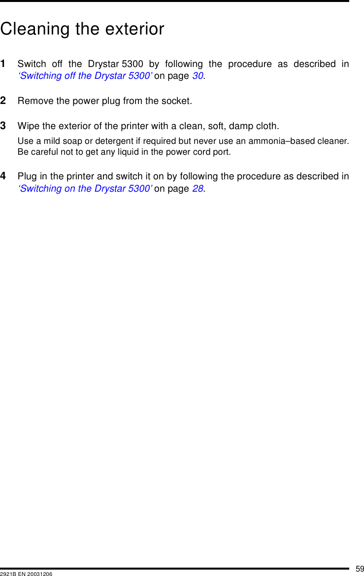 592921B EN 20031206Cleaning the exterior1Switch off the Drystar 5300 by following the procedure as described in&lsquo;Switching off the Drystar 5300&rsquo; on page 30.2Remove the power plug from the socket.3Wipe the exterior of the printer with a clean, soft, damp cloth.Use a mild soap or detergent if required but never use an ammonia&ndash;based cleaner.Be careful not to get any liquid in the power cord port.4Plug in the printer and switch it on by following the procedure as described in&lsquo;Switching on the Drystar 5300&rsquo; on page 28.