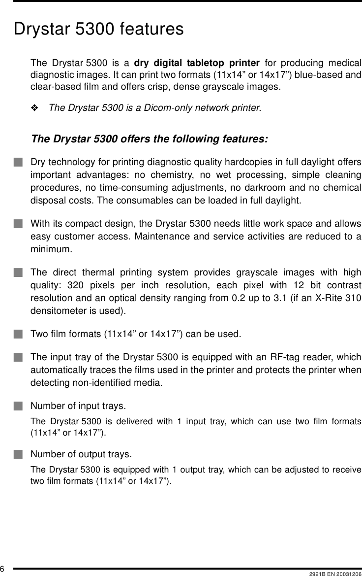 62921B EN 20031206Drystar 5300 featuresThe Drystar 5300 is a dry digital tabletop printer for producing medicaldiagnostic images. It can print two formats (11x14&rdquo; or 14x17&rdquo;) blue-based andclear-based film and offers crisp, dense grayscale images."The Drystar 5300 is a Dicom-only network printer.The Drystar 5300 offers the following features:#Dry technology for printing diagnostic quality hardcopies in full daylight offersimportant advantages: no chemistry, no wet processing, simple cleaningprocedures, no time-consuming adjustments, no darkroom and no chemicaldisposal costs. The consumables can be loaded in full daylight.#With its compact design, the Drystar 5300 needs little work space and allowseasy customer access. Maintenance and service activities are reduced to aminimum.#The direct thermal printing system provides grayscale images with highquality: 320 pixels per inch resolution, each pixel with 12 bit contrastresolution and an optical density ranging from 0.2 up to 3.1 (if an X-Rite 310densitometer is used).#Two film formats (11x14&rdquo; or 14x17&rdquo;) can be used.#The input tray of the Drystar 5300 is equipped with an RF-tag reader, whichautomatically traces the films used in the printer and protects the printer whendetecting non-identified media.#Number of input trays.The Drystar 5300 is delivered with 1 input tray, which can use two film formats(11x14&rdquo; or 14x17&rdquo;).#Number of output trays.The Drystar 5300 is equipped with 1 output tray, which can be adjusted to receivetwo film formats (11x14&rdquo; or 14x17&rdquo;).