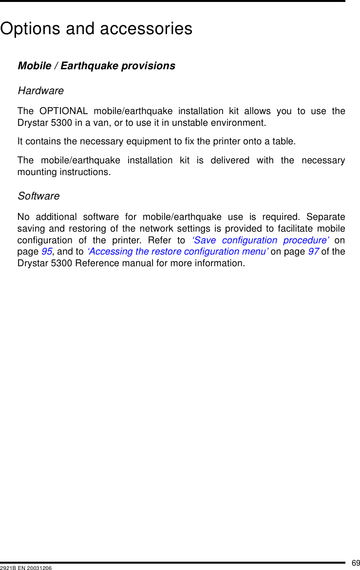 692921B EN 20031206Options and accessoriesMobile / Earthquake provisionsHardwareThe OPTIONAL mobile/earthquake installation kit allows you to use theDrystar 5300 in a van, or to use it in unstable environment.It contains the necessary equipment to fix the printer onto a table.The mobile/earthquake installation kit is delivered with the necessarymounting instructions.SoftwareNo additional software for mobile/earthquake use is required. Separatesaving and restoring of the network settings is provided to facilitate mobileconfiguration of the printer. Refer to &lsquo;Save configuration procedure&rsquo; onpage 95, and to &lsquo;Accessing the restore configuration menu&rsquo; on page 97 of theDrystar 5300 Reference manual for more information.