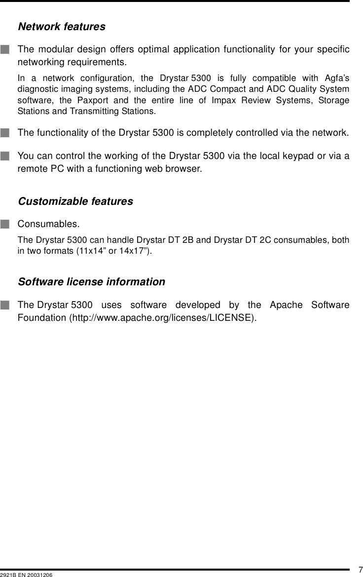 72921B EN 20031206Network features#The modular design offers optimal application functionality for your specificnetworking requirements.In a network configuration, the Drystar 5300 is fully compatible with Agfa&rsquo;sdiagnostic imaging systems, including the ADC Compact and ADC Quality Systemsoftware, the Paxport and the entire line of Impax Review Systems, StorageStations and Transmitting Stations.#The functionality of the Drystar 5300 is completely controlled via the network.#You can control the working of the Drystar 5300 via the local keypad or via aremote PC with a functioning web browser.Customizable features#Consumables.The Drystar 5300 can handle Drystar DT 2B and Drystar DT 2C consumables, bothin two formats (11x14&rdquo; or 14x17&rdquo;).Software license information#The Drystar 5300 uses software developed by the Apache SoftwareFoundation (http://www.apache.org/licenses/LICENSE).