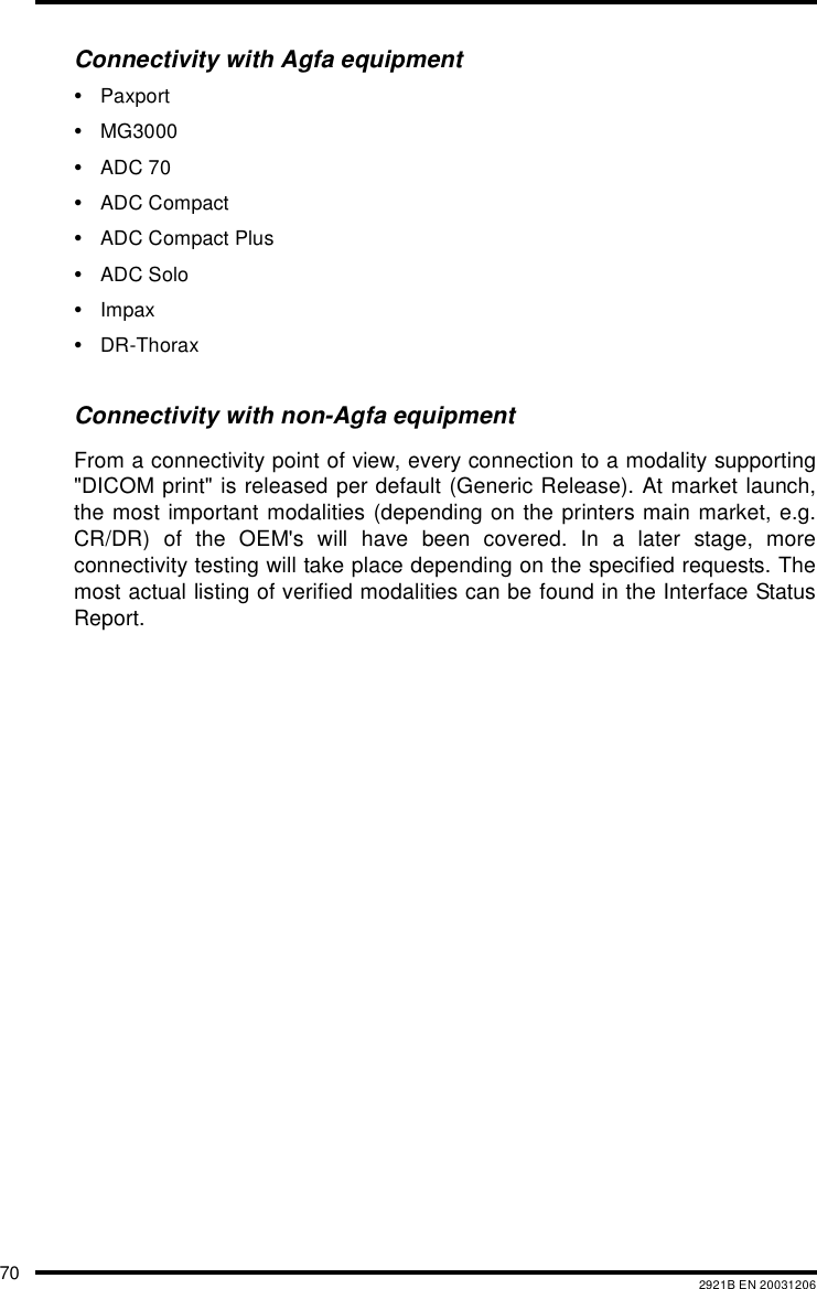 70 2921B EN 20031206Connectivity with Agfa equipment&bull;Paxport&bull;MG3000&bull;ADC 70&bull;ADC Compact&bull;ADC Compact Plus&bull;ADC Solo&bull;Impax&bull;DR-ThoraxConnectivity with non-Agfa equipmentFrom a connectivity point of view, every connection to a modality supporting"DICOM print" is released per default (Generic Release). At market launch,the most important modalities (depending on the printers main market, e.g.CR/DR) of the OEM's will have been covered. In a later stage, moreconnectivity testing will take place depending on the specified requests. Themost actual listing of verified modalities can be found in the Interface StatusReport.