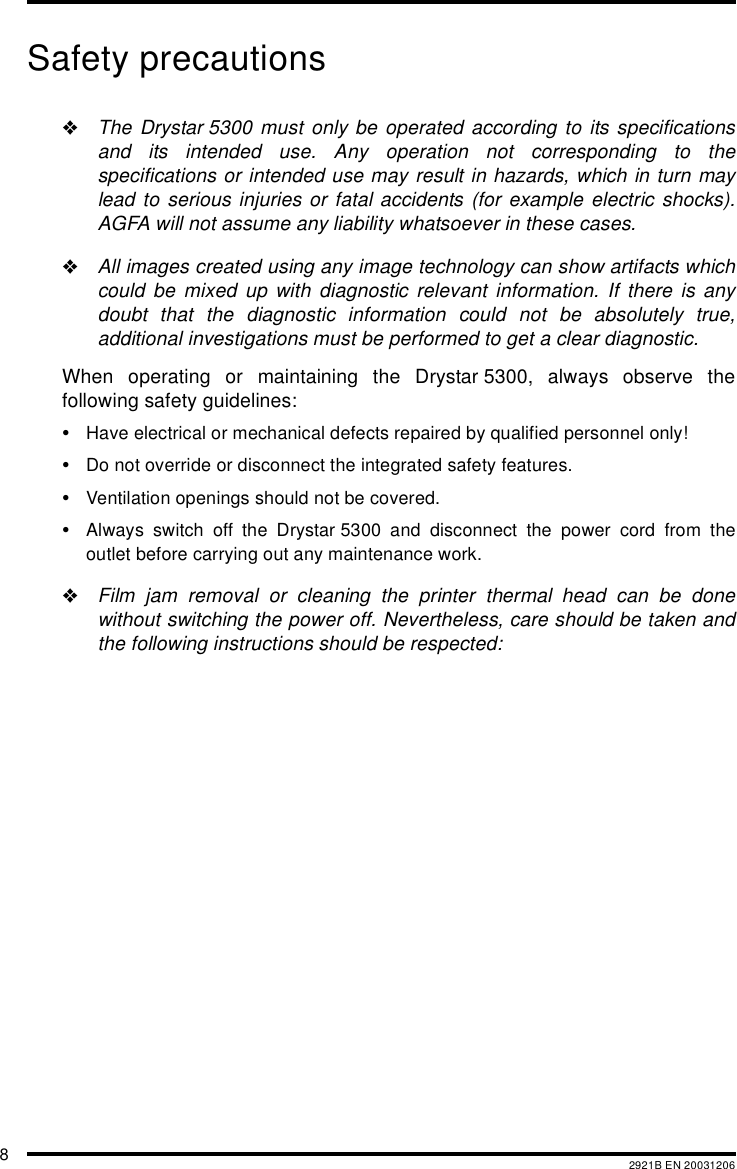 82921B EN 20031206Safety precautions"The Drystar 5300 must only be operated according to its specificationsand its intended use. Any operation not corresponding to thespecifications or intended use may result in hazards, which in turn maylead to serious injuries or fatal accidents (for example electric shocks).AGFA will not assume any liability whatsoever in these cases."All images created using any image technology can show artifacts whichcould be mixed up with diagnostic relevant information. If there is anydoubt that the diagnostic information could not be absolutely true,additional investigations must be performed to get a clear diagnostic.When operating or maintaining the Drystar 5300, always observe thefollowing safety guidelines:&bull;Have electrical or mechanical defects repaired by qualified personnel only!&bull;Do not override or disconnect the integrated safety features.&bull;Ventilation openings should not be covered.&bull;Always switch off the Drystar 5300 and disconnect the power cord from theoutlet before carrying out any maintenance work."Film jam removal or cleaning the printer thermal head can be donewithout switching the power off. Nevertheless, care should be taken andthe following instructions should be respected: