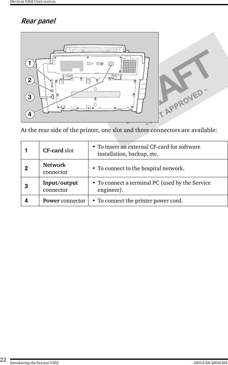 22 2831A EN 20041201Introducing the Drystar 5302DRYSTAR 5302 USER MANUALRear panelAt the rear side of the printer, one slot and three connectors are available:1CF-card slot • To insert an external CF-card for software installation, backup, etc.2Network connector • To connect to the hospital network.3Input/output connector• To connect a terminal PC (used by the Service engineer).4Power connector • To connect the printer power cord.4321
