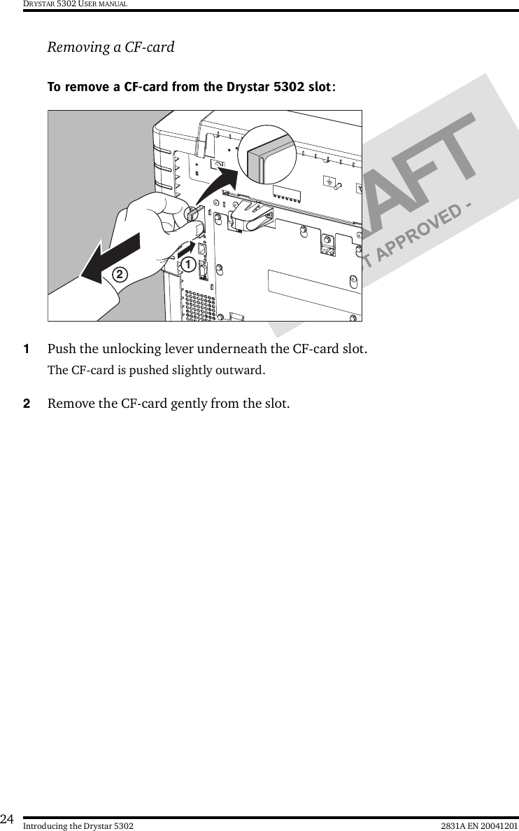 24 2831A EN 20041201Introducing the Drystar 5302DRYSTAR 5302 USER MANUALRemoving a CF-cardTo remove a CF-card from the Drystar 5302 slot:1Push the unlocking lever underneath the CF-card slot.The CF-card is pushed slightly outward.2Remove the CF-card gently from the slot.12