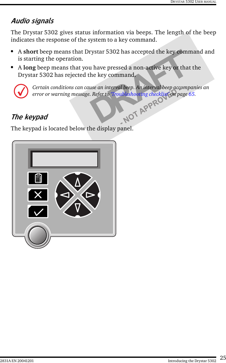 252831A EN 20041201 Introducing the Drystar 5302DRYSTAR 5302 USER MANUALAudio signalsThe Drystar 5302 gives status information via beeps. The length of the beepindicates the response of the system to a key command.•A short beep means that Drystar 5302 has accepted the key command and is starting the operation.•A long beep means that you have pressed a non-active key or that the Drystar 5302 has rejected the key command.The keypadThe keypad is located below the display panel.Certain conditions can cause an interval beep. An interval beep accompanies an error or warning message. Refer to ‘Troubleshooting checklist’ on page 65.