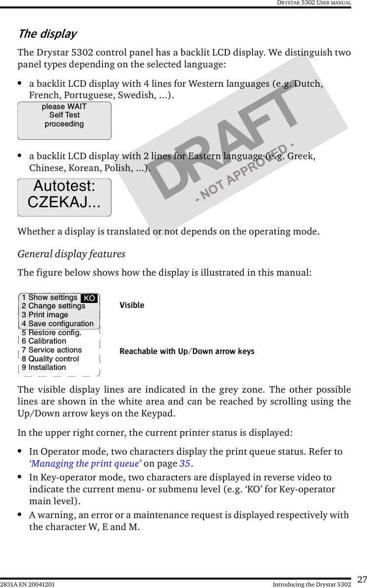 272831A EN 20041201 Introducing the Drystar 5302DRYSTAR 5302 USER MANUALThe displayThe Drystar 5302 control panel has a backlit LCD display. We distinguish twopanel types depending on the selected language:•a backlit LCD display with 4 lines for Western languages (e.g. Dutch, French, Portuguese, Swedish, ...). •a backlit LCD display with 2 lines for Eastern language (e.g. Greek, Chinese, Korean, Polish, ...).Whether a display is translated or not depends on the operating mode. General display featuresThe figure below shows how the display is illustrated in this manual:The visible display lines are indicated in the grey zone. The other possiblelines are shown in the white area and can be reached by scrolling using theUp/Down arrow keys on the Keypad.In the upper right corner, the current printer status is displayed:•In Operator mode, two characters display the print queue status. Refer to ‘Managing the print queue’ on page 35.•In Key-operator mode, two characters are displayed in reverse video to indicate the current menu- or submenu level (e.g. ‘KO’ for Key-operator main level).•A warning, an error or a maintenance request is displayed respectively with the character W, E and M.please WAITSelf TestproceedingAutotest:CZEKAJ...1 Show settings2 Change settings3 Print image4 Save configuration5 Restore config.6 Calibration7 Service actions8 Quality control9 InstallationKOReachable with Up/Down arrow keysVisible