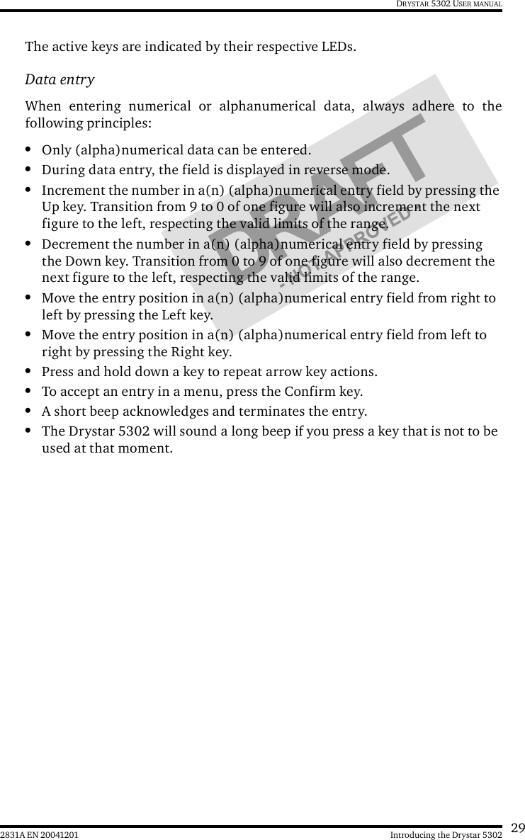 292831A EN 20041201 Introducing the Drystar 5302DRYSTAR 5302 USER MANUALThe active keys are indicated by their respective LEDs.Data entryWhen entering numerical or alphanumerical data, always adhere to thefollowing principles:•Only (alpha)numerical data can be entered.•During data entry, the field is displayed in reverse mode.•Increment the number in a(n) (alpha)numerical entry field by pressing the Up key. Transition from 9 to 0 of one figure will also increment the next figure to the left, respecting the valid limits of the range.•Decrement the number in a(n) (alpha)numerical entry field by pressing the Down key. Transition from 0 to 9 of one figure will also decrement the next figure to the left, respecting the valid limits of the range.•Move the entry position in a(n) (alpha)numerical entry field from right to left by pressing the Left key.•Move the entry position in a(n) (alpha)numerical entry field from left to right by pressing the Right key.•Press and hold down a key to repeat arrow key actions.•To accept an entry in a menu, press the Confirm key.•A short beep acknowledges and terminates the entry.•The Drystar 5302 will sound a long beep if you press a key that is not to be used at that moment.