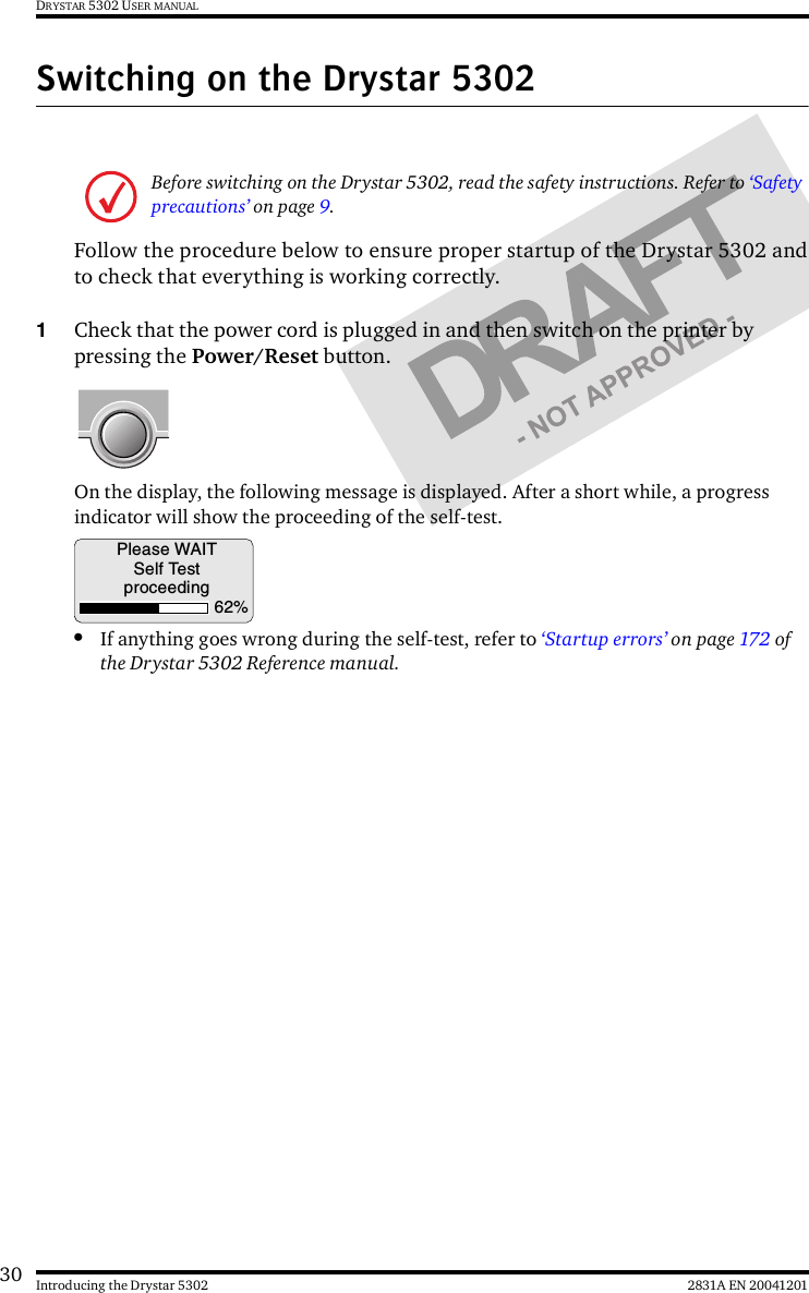 30 2831A EN 20041201Introducing the Drystar 5302DRYSTAR 5302 USER MANUALSwitching on the Drystar 5302Follow the procedure below to ensure proper startup of the Drystar 5302 andto check that everything is working correctly.1Check that the power cord is plugged in and then switch on the printer by pressing the Power/Reset button.On the display, the following message is displayed. After a short while, a progress indicator will show the proceeding of the self-test.•If anything goes wrong during the self-test, refer to ‘Startup errors’ on page 172 of the Drystar 5302 Reference manual.Before switching on the Drystar 5302, read the safety instructions. Refer to ‘Safety precautions’ on page 9.Please WAITSelf Testproceeding62%