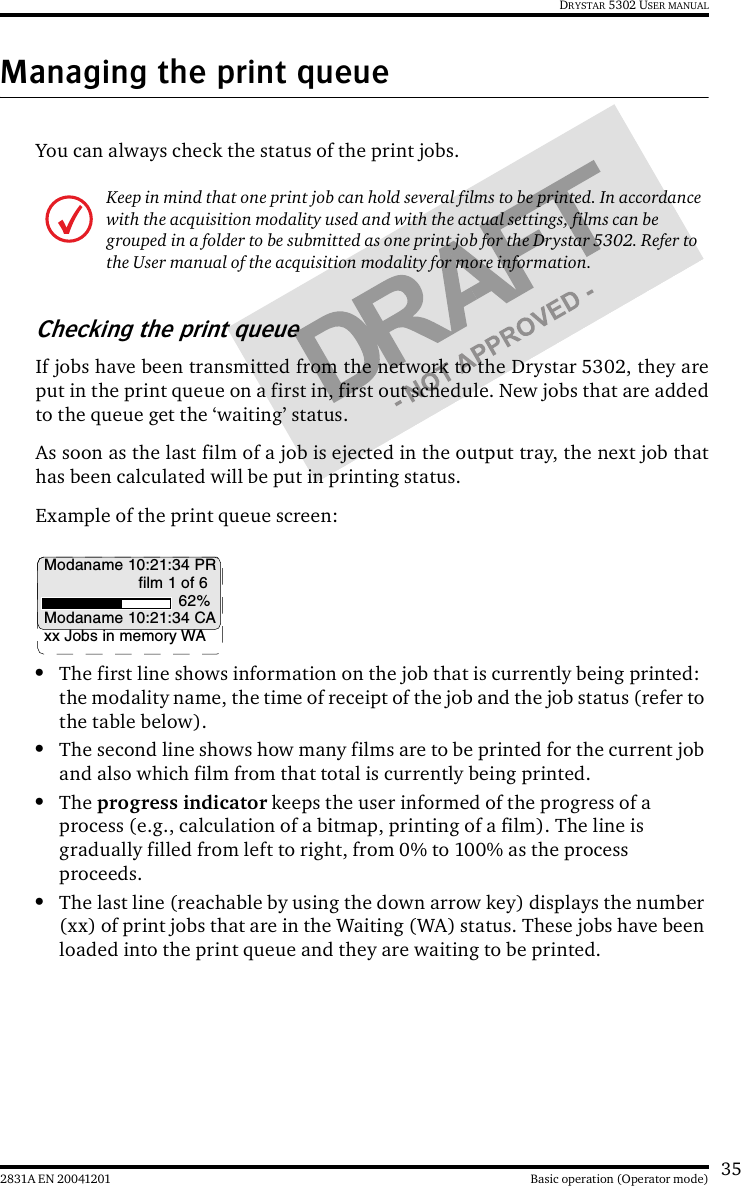 352831A EN 20041201 Basic operation (Operator mode)DRYSTAR 5302 USER MANUALManaging the print queueYou can always check the status of the print jobs.Checking the print queueIf jobs have been transmitted from the network to the Drystar 5302, they areput in the print queue on a first in, first out schedule. New jobs that are addedto the queue get the ‘waiting’ status.As soon as the last film of a job is ejected in the output tray, the next job thathas been calculated will be put in printing status.Example of the print queue screen:•The first line shows information on the job that is currently being printed: the modality name, the time of receipt of the job and the job status (refer to the table below).•The second line shows how many films are to be printed for the current job and also which film from that total is currently being printed.•The progress indicator keeps the user informed of the progress of a process (e.g., calculation of a bitmap, printing of a film). The line is gradually filled from left to right, from 0% to 100% as the process proceeds.•The last line (reachable by using the down arrow key) displays the number (xx) of print jobs that are in the Waiting (WA) status. These jobs have been loaded into the print queue and they are waiting to be printed.Keep in mind that one print job can hold several films to be printed. In accordance with the acquisition modality used and with the actual settings, films can be grouped in a folder to be submitted as one print job for the Drystar 5302. Refer to the User manual of the acquisition modality for more information.Modaname 10:21:34 PRfilm 1 of 662%Modaname 10:21:34 CAxx Jobs in memory WA