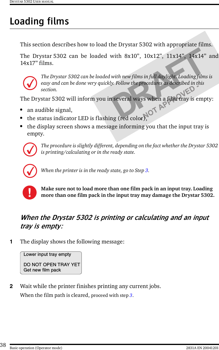 38 2831A EN 20041201Basic operation (Operator mode)DRYSTAR 5302 USER MANUALLoading filmsThis section describes how to load the Drystar 5302 with appropriate films.The Drystar 5302 can be loaded with 8x10”, 10x12”, 11x14”, 14x14” and14x17” films.The Drystar 5302 will inform you in several ways when a film tray is empty:•an audible signal,•the status indicator LED is flashing (red color),•the display screen shows a message informing you that the input tray is empty.When the Drystar 5302 is printing or calculating and an input tray is empty:1The display shows the following message:2Wait while the printer finishes printing any current jobs.When the film path is cleared, proceed with step 3.The Drystar 5302 can be loaded with new films in full daylight. Loading films is easy and can be done very quickly. Follow the procedures as described in this section.The procedure is slightly different, depending on the fact whether the Drystar 5302 is printing/calculating or in the ready state.When the printer is in the ready state, go to Step 3.Make sure not to load more than one film pack in an input tray. Loading more than one film pack in the input tray may damage the Drystar 5302.Lower input tray emptyDO NOT OPEN TRAY YETGet new film pack