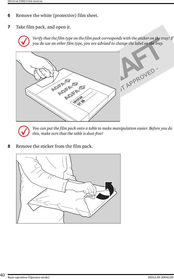 40 2831A EN 20041201Basic operation (Operator mode)DRYSTAR 5302 USER MANUAL6Remove the white (protective) film sheet.7Take film pack, and open it.8Remove the sticker from the film pack.Verify that the film type on the film pack corresponds with the sticker on the tray! If you do use an other film type, you are advised to change the label on the tray.You can put the film pack onto a table to make manipulation easier. Before you do this, make sure that the table is dust-free!