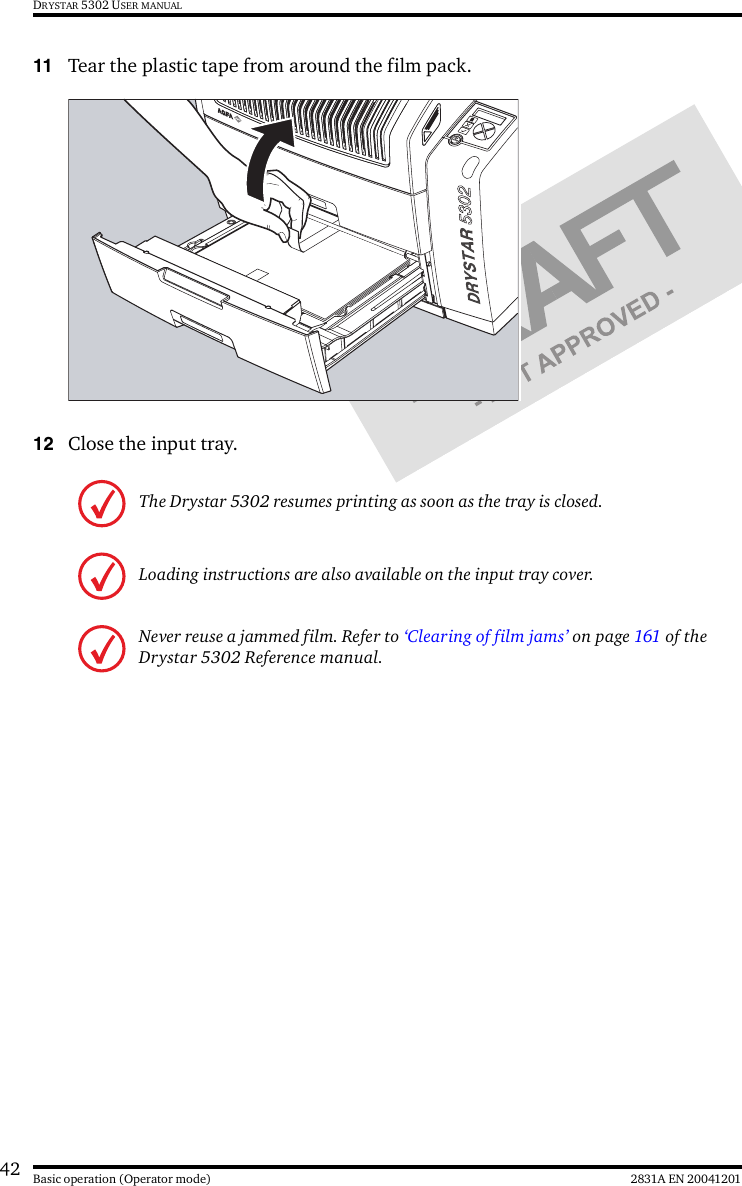 42 2831A EN 20041201Basic operation (Operator mode)DRYSTAR 5302 USER MANUAL11 Tear the plastic tape from around the film pack.12 Close the input tray.The Drystar 5302 resumes printing as soon as the tray is closed.Loading instructions are also available on the input tray cover.Never reuse a jammed film. Refer to ‘Clearing of film jams’ on page 161 of the Drystar 5302 Reference manual.