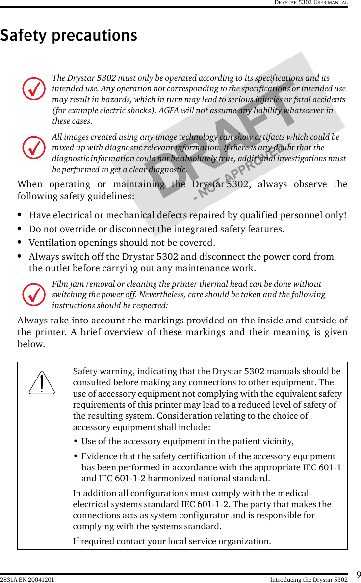 92831A EN 20041201 Introducing the Drystar 5302DRYSTAR 5302 USER MANUALSafety precautionsWhen operating or maintaining the Drystar 5302, always observe thefollowing safety guidelines:•Have electrical or mechanical defects repaired by qualified personnel only!•Do not override or disconnect the integrated safety features.•Ventilation openings should not be covered.•Always switch off the Drystar 5302 and disconnect the power cord from the outlet before carrying out any maintenance work.Always take into account the markings provided on the inside and outside ofthe printer. A brief overview of these markings and their meaning is givenbelow.The Drystar 5302 must only be operated according to its specifications and its intended use. Any operation not corresponding to the specifications or intended use may result in hazards, which in turn may lead to serious injuries or fatal accidents (for example electric shocks). AGFA will not assume any liability whatsoever in these cases.All images created using any image technology can show artifacts which could be mixed up with diagnostic relevant information. If there is any doubt that the diagnostic information could not be absolutely true, additional investigations must be performed to get a clear diagnostic.Film jam removal or cleaning the printer thermal head can be done without switching the power off. Nevertheless, care should be taken and the following instructions should be respected:Safety warning, indicating that the Drystar 5302 manuals should be consulted before making any connections to other equipment. The use of accessory equipment not complying with the equivalent safety requirements of this printer may lead to a reduced level of safety of the resulting system. Consideration relating to the choice of accessory equipment shall include:• Use of the accessory equipment in the patient vicinity,• Evidence that the safety certification of the accessory equipment has been performed in accordance with the appropriate IEC 601-1 and IEC 601-1-2 harmonized national standard.In addition all configurations must comply with the medical electrical systems standard IEC 601-1-2. The party that makes the connections acts as system configurator and is responsible for complying with the systems standard.If required contact your local service organization.