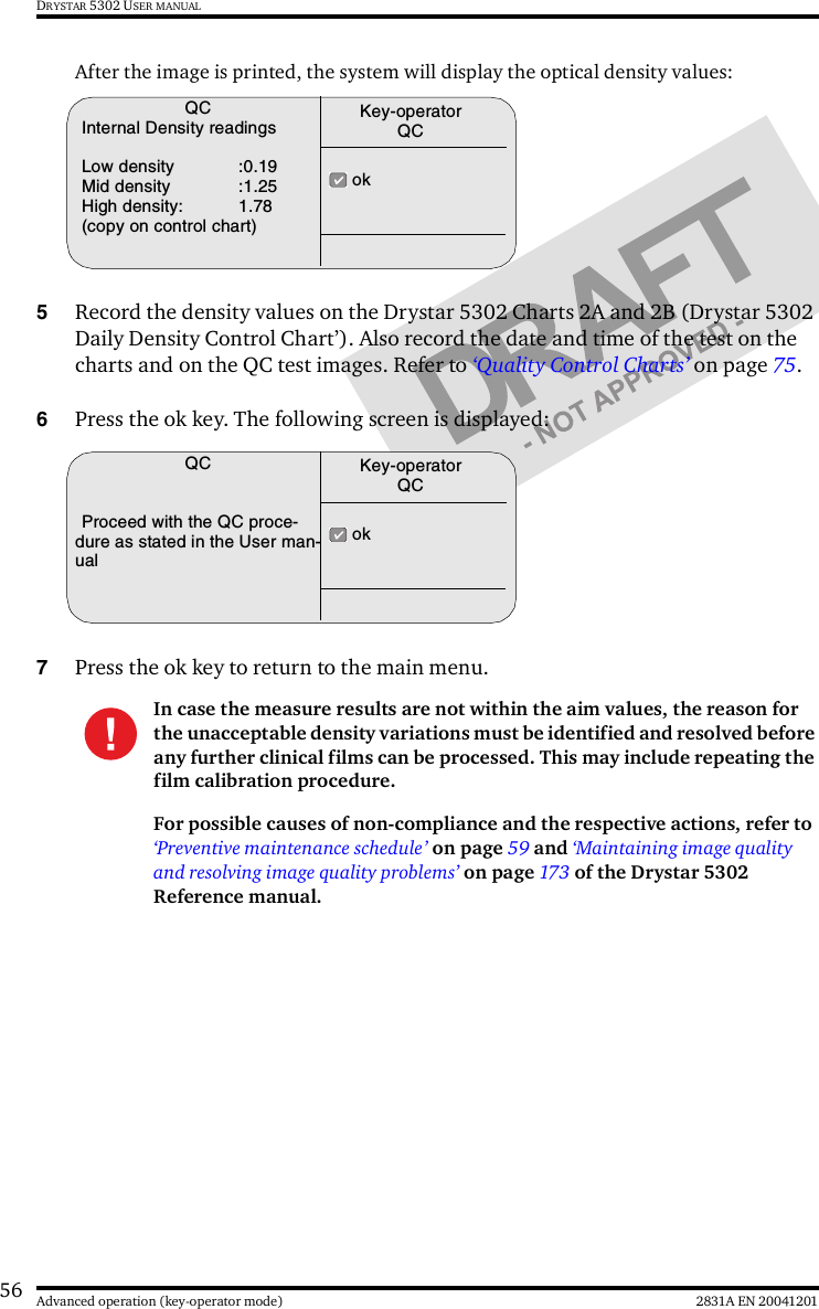 56 2831A EN 20041201Advanced operation (key-operator mode)DRYSTAR 5302 USER MANUALAfter the image is printed, the system will display the optical density values:5Record the density values on the Drystar 5302 Charts 2A and 2B (Drystar 5302 Daily Density Control Chart’). Also record the date and time of the test on the charts and on the QC test images. Refer to ‘Quality Control Charts’ on page 75.6Press the ok key. The following screen is displayed:7Press the ok key to return to the main menu.In case the measure results are not within the aim values, the reason for the unacceptable density variations must be identified and resolved before any further clinical films can be processed. This may include repeating the film calibration procedure.For possible causes of non-compliance and the respective actions, refer to ‘Preventive maintenance schedule’ on page 59 and ‘Maintaining image quality and resolving image quality problems’ on page 173 of the Drystar 5302 Reference manual.QCInternal Density readingsLow density :0.19Mid density :1.25High density: 1.78(copy on control chart) okKey-operatorQCQCProceed with the QC proce-dure as stated in the User man-ual okKey-operatorQC