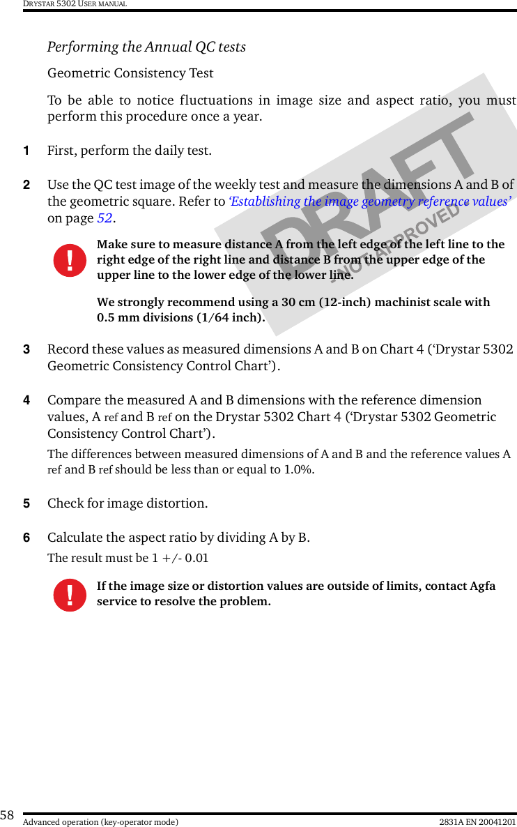 58 2831A EN 20041201Advanced operation (key-operator mode)DRYSTAR 5302 USER MANUALPerforming the Annual QC tests Geometric Consistency Test To be able to notice fluctuations in image size and aspect ratio, you mustperform this procedure once a year.1First, perform the daily test.2Use the QC test image of the weekly test and measure the dimensions A and B of the geometric square. Refer to ‘Establishing the image geometry reference values’ on page 52.3Record these values as measured dimensions A and B on Chart 4 (‘Drystar 5302 Geometric Consistency Control Chart’).4Compare the measured A and B dimensions with the reference dimension values, A ref and B ref on the Drystar 5302 Chart 4 (‘Drystar 5302 Geometric Consistency Control Chart’).The differences between measured dimensions of A and B and the reference values A ref and B ref should be less than or equal to 1.0%.5Check for image distortion.6Calculate the aspect ratio by dividing A by B.The result must be 1 +/- 0.01Make sure to measure distance A from the left edge of the left line to the right edge of the right line and distance B from the upper edge of the upper line to the lower edge of the lower line.We strongly recommend using a 30 cm (12-inch) machinist scale with 0.5 mm divisions (1/64 inch).If the image size or distortion values are outside of limits, contact Agfa service to resolve the problem.