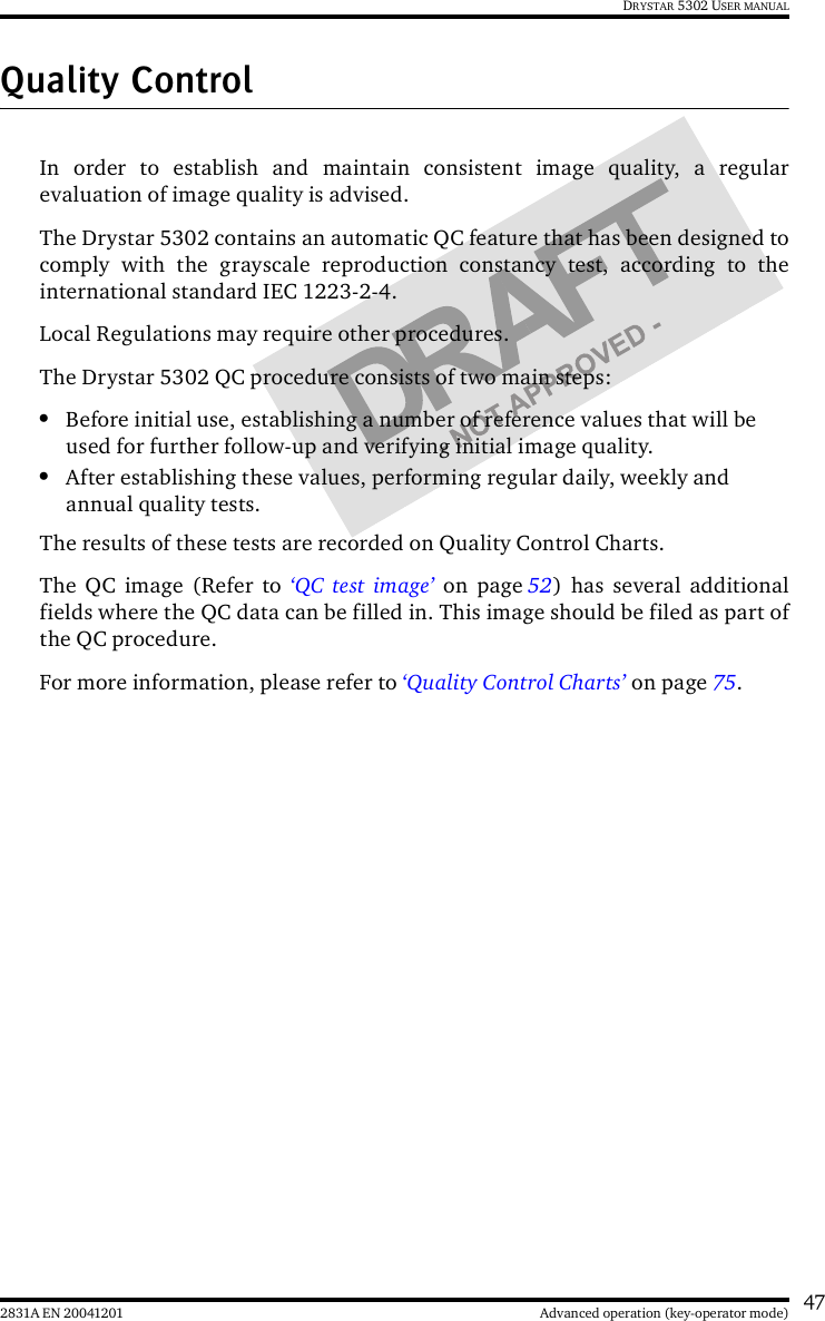 472831A EN 20041201 Advanced operation (key-operator mode)DRYSTAR 5302 USER MANUALQuality ControlIn order to establish and maintain consistent image quality, a regularevaluation of image quality is advised.The Drystar 5302 contains an automatic QC feature that has been designed tocomply with the grayscale reproduction constancy test, according to theinternational standard IEC 1223-2-4.Local Regulations may require other procedures.The Drystar 5302 QC procedure consists of two main steps:•Before initial use, establishing a number of reference values that will be used for further follow-up and verifying initial image quality. •After establishing these values, performing regular daily, weekly and annual quality tests.The results of these tests are recorded on Quality Control Charts.The QC image (Refer to ‘QC test image’ on page 52) has several additionalfields where the QC data can be filled in. This image should be filed as part ofthe QC procedure.For more information, please refer to ‘Quality Control Charts’ on page 75.