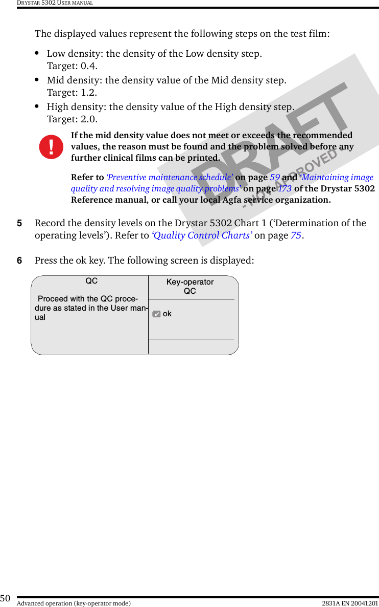 50 2831A EN 20041201Advanced operation (key-operator mode)DRYSTAR 5302 USER MANUALThe displayed values represent the following steps on the test film:•Low density: the density of the Low density step.Target: 0.4.•Mid density: the density value of the Mid density step.Target: 1.2.•High density: the density value of the High density step.Target: 2.0.5Record the density levels on the Drystar 5302 Chart 1 (‘Determination of the operating levels’). Refer to ‘Quality Control Charts’ on page 75.6Press the ok key. The following screen is displayed:If the mid density value does not meet or exceeds the recommended values, the reason must be found and the problem solved before any further clinical films can be printed.Refer to ‘Preventive maintenance schedule’ on page 59 and ‘Maintaining image quality and resolving image quality problems’ on page 173  of the Drystar 5302 Reference manual, or call your local Agfa service organization.QCProceed with the QC proce-dure as stated in the User man-ual  okKey-operatorQC