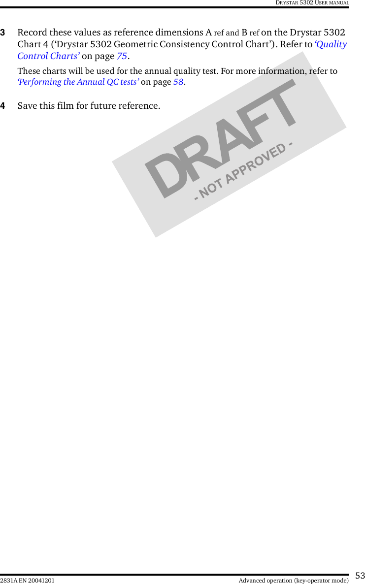 532831A EN 20041201 Advanced operation (key-operator mode)DRYSTAR 5302 USER MANUAL3Record these values as reference dimensions A ref and B ref on the Drystar 5302 Chart 4 (‘Drystar 5302 Geometric Consistency Control Chart’). Refer to ‘Quality Control Charts’ on page 75.These charts will be used for the annual quality test. For more information, refer to ‘Performing the Annual QC tests’ on page 58.4Save this film for future reference.