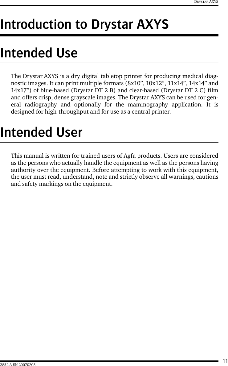 112852 A EN 20070205DRYSTAR AXYSIntroduction to Drystar AXYSIntended UseThe Drystar AXYS is a dry digital tabletop printer for producing medical diag-nostic images. It can print multiple formats (8x10&rdquo;, 10x12&rdquo;, 11x14&rdquo;, 14x14&rdquo; and14x17&rdquo;) of blue-based (Drystar DT 2 B) and clear-based (Drystar DT 2 C) filmand offers crisp, dense grayscale images. The Drystar AXYS can be used for gen-eral radiography and optionally for the mammography application. It isdesigned for high-throughput and for use as a central printer.Intended UserThis manual is written for trained users of Agfa products. Users are consideredas the persons who actually handle the equipment as well as the persons havingauthority over the equipment. Before attempting to work with this equipment,the user must read, understand, note and strictly observe all warnings, cautionsand safety markings on the equipment.
