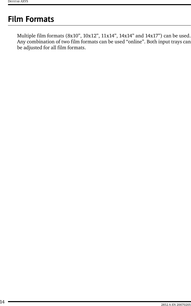 14 2852 A EN 20070205DRYSTAR AXYSFilm FormatsMultiple film formats (8x10&rdquo;, 10x12&rdquo;, 11x14&rdquo;, 14x14&rdquo; and 14x17&rdquo;) can be used.Any combination of two film formats can be used &ldquo;online&rdquo;. Both input trays canbe adjusted for all film formats.