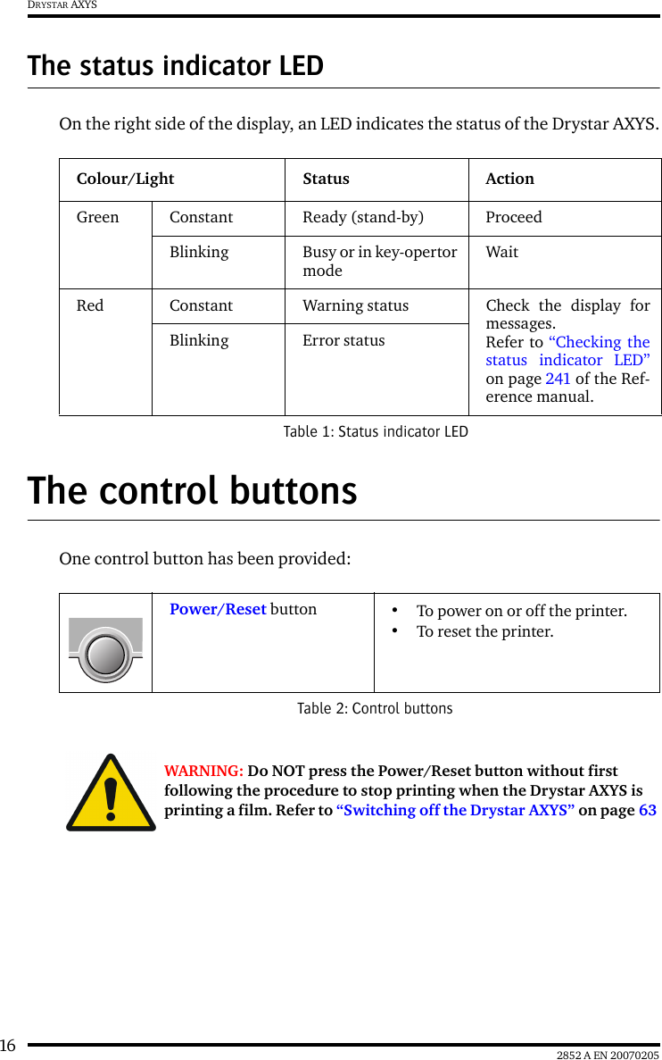 16 2852 A EN 20070205DRYSTAR AXYSThe status indicator LEDOn the right side of the display, an LED indicates the status of the Drystar AXYS.The control buttonsOne control button has been provided:Colour/Light Status ActionGreen Constant Ready (stand-by) ProceedBlinking Busy or in key-opertormodeWaitRed Constant Warning status Check the display formessages. Refer to &ldquo;Checking thestatus indicator LED&rdquo;on page 241 of the Ref-erence manual.Blinking Error statusTable 1: Status indicator LEDPower/Reset button &bull;To power on or off the printer.&bull;To reset the printer.Table 2: Control buttonsWARNING: Do NOT press the Power/Reset button without first following the procedure to stop printing when the Drystar AXYS is printing a film. Refer to &ldquo;Switching off the Drystar AXYS&rdquo; on page 63 