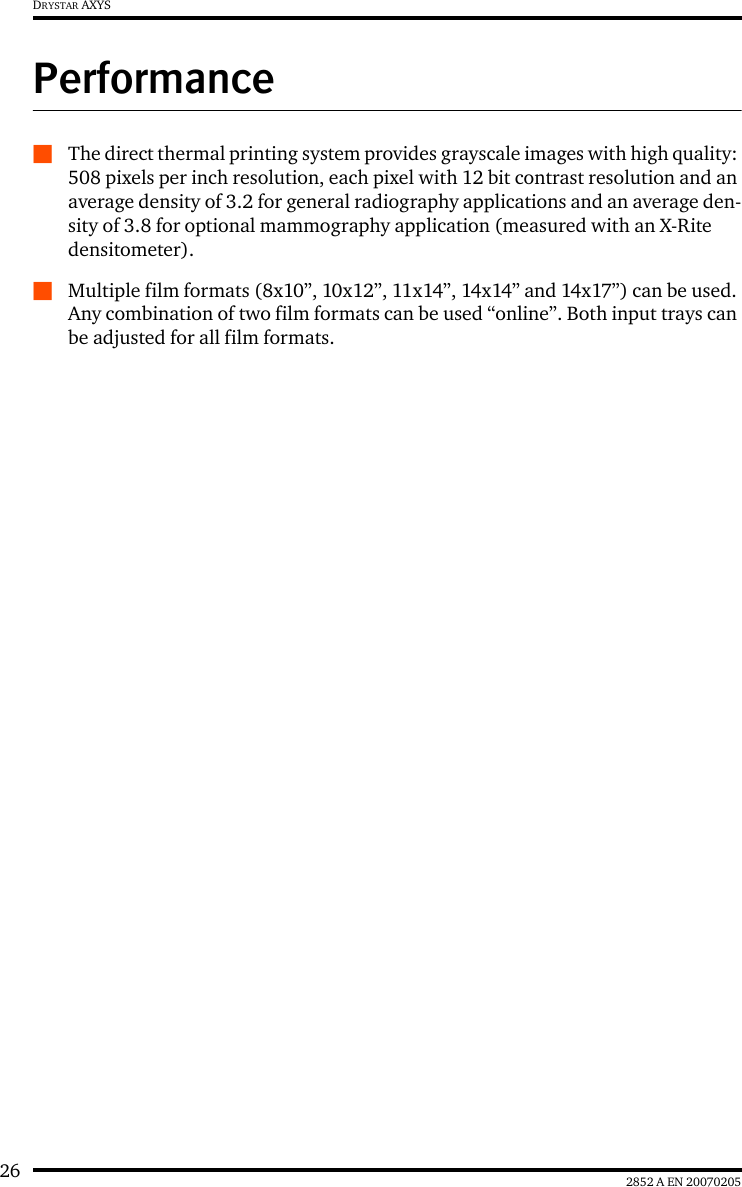 26 2852 A EN 20070205DRYSTAR AXYSPerformanceQThe direct thermal printing system provides grayscale images with high quality: 508 pixels per inch resolution, each pixel with 12 bit contrast resolution and an average density of 3.2 for general radiography applications and an average den-sity of 3.8 for optional mammography application (measured with an X-Rite densitometer).QMultiple film formats (8x10&rdquo;, 10x12&rdquo;, 11x14&rdquo;, 14x14&rdquo; and 14x17&rdquo;) can be used. Any combination of two film formats can be used &ldquo;online&rdquo;. Both input trays can be adjusted for all film formats.