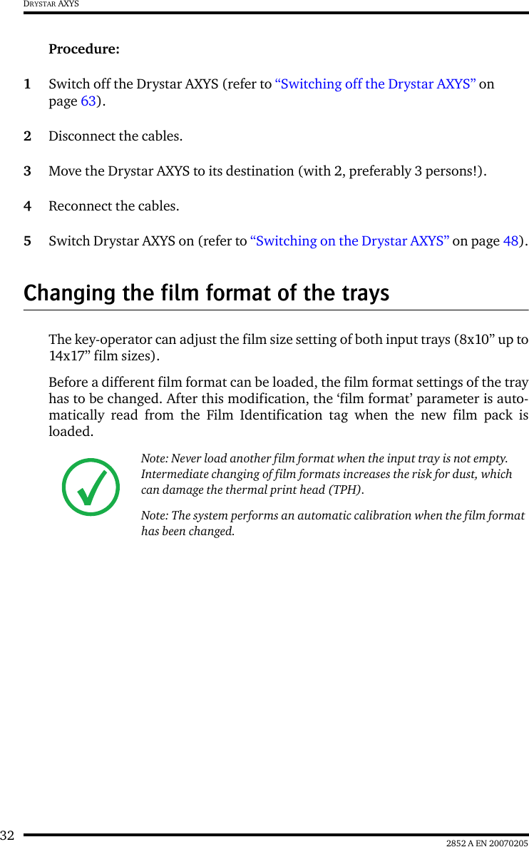 32 2852 A EN 20070205DRYSTAR AXYSProcedure:1Switch off the Drystar AXYS (refer to &ldquo;Switching off the Drystar AXYS&rdquo; on page 63).2Disconnect the cables.3Move the Drystar AXYS to its destination (with 2, preferably 3 persons!).4Reconnect the cables.5Switch Drystar AXYS on (refer to &ldquo;Switching on the Drystar AXYS&rdquo; on page 48).Changing the film format of the traysThe key-operator can adjust the film size setting of both input trays (8x10&rdquo; up to14x17&rdquo; film sizes).Before a different film format can be loaded, the film format settings of the trayhas to be changed. After this modification, the &lsquo;film format&rsquo; parameter is auto-matically read from the Film Identification tag when the new film pack isloaded.Note: Never load another film format when the input tray is not empty. Intermediate changing of film formats increases the risk for dust, which can damage the thermal print head (TPH).Note: The system performs an automatic calibration when the film format has been changed.