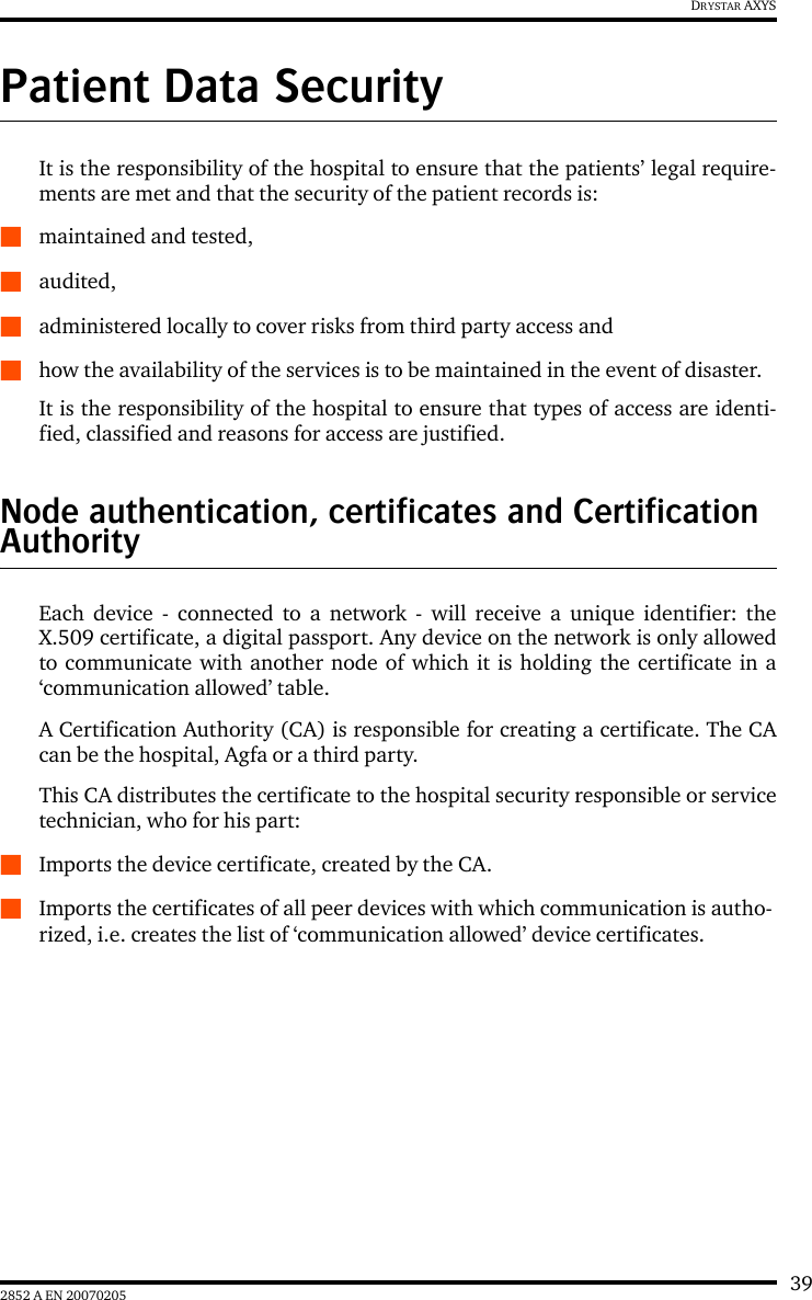 392852 A EN 20070205DRYSTAR AXYSPatient Data SecurityIt is the responsibility of the hospital to ensure that the patients&rsquo; legal require-ments are met and that the security of the patient records is:Qmaintained and tested,Qaudited,Qadministered locally to cover risks from third party access andQhow the availability of the services is to be maintained in the event of disaster.It is the responsibility of the hospital to ensure that types of access are identi-fied, classified and reasons for access are justified.Node authentication, certificates and Certification AuthorityEach device - connected to a network - will receive a unique identifier: theX.509 certificate, a digital passport. Any device on the network is only allowedto communicate with another node of which it is holding the certificate in a&lsquo;communication allowed&rsquo; table.A Certification Authority (CA) is responsible for creating a certificate. The CAcan be the hospital, Agfa or a third party.This CA distributes the certificate to the hospital security responsible or servicetechnician, who for his part:QImports the device certificate, created by the CA.QImports the certificates of all peer devices with which communication is autho-rized, i.e. creates the list of &lsquo;communication allowed&rsquo; device certificates.