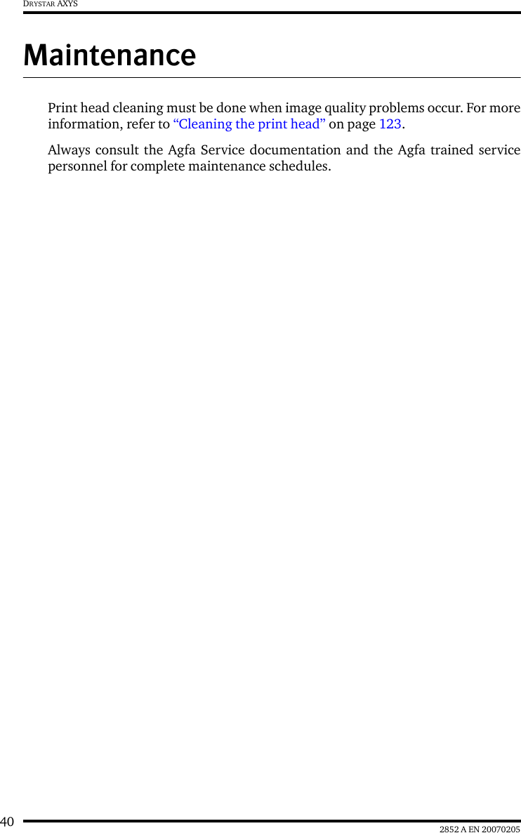 40 2852 A EN 20070205DRYSTAR AXYSMaintenancePrint head cleaning must be done when image quality problems occur. For moreinformation, refer to &ldquo;Cleaning the print head&rdquo; on page 123.Always consult the Agfa Service documentation and the Agfa trained servicepersonnel for complete maintenance schedules.