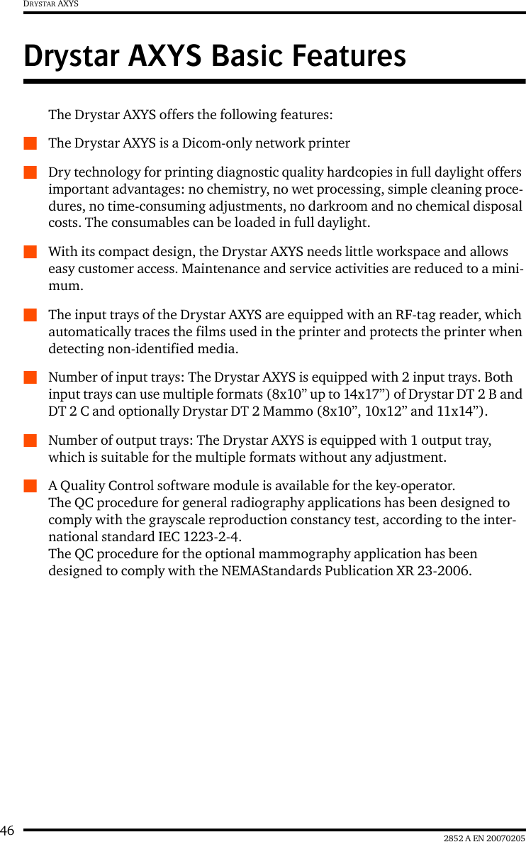 46 2852 A EN 20070205DRYSTAR AXYSDrystar AXYS Basic FeaturesThe Drystar AXYS offers the following features:QThe Drystar AXYS is a Dicom-only network printerQDry technology for printing diagnostic quality hardcopies in full daylight offers important advantages: no chemistry, no wet processing, simple cleaning proce-dures, no time-consuming adjustments, no darkroom and no chemical disposal costs. The consumables can be loaded in full daylight.QWith its compact design, the Drystar AXYS needs little workspace and allows easy customer access. Maintenance and service activities are reduced to a mini-mum.QThe input trays of the Drystar AXYS are equipped with an RF-tag reader, which automatically traces the films used in the printer and protects the printer when detecting non-identified media.QNumber of input trays: The Drystar AXYS is equipped with 2 input trays. Both input trays can use multiple formats (8x10&rdquo; up to 14x17&rdquo;) of Drystar DT 2 B and DT 2 C and optionally Drystar DT 2 Mammo (8x10&rdquo;, 10x12&rdquo; and 11x14&rdquo;).QNumber of output trays: The Drystar AXYS is equipped with 1 output tray, which is suitable for the multiple formats without any adjustment.QA Quality Control software module is available for the key-operator. The QC procedure for general radiography applications has been designed to comply with the grayscale reproduction constancy test, according to the inter-national standard IEC 1223-2-4.  The QC procedure for the optional mammography application has been designed to comply with the NEMAStandards Publication XR 23-2006.