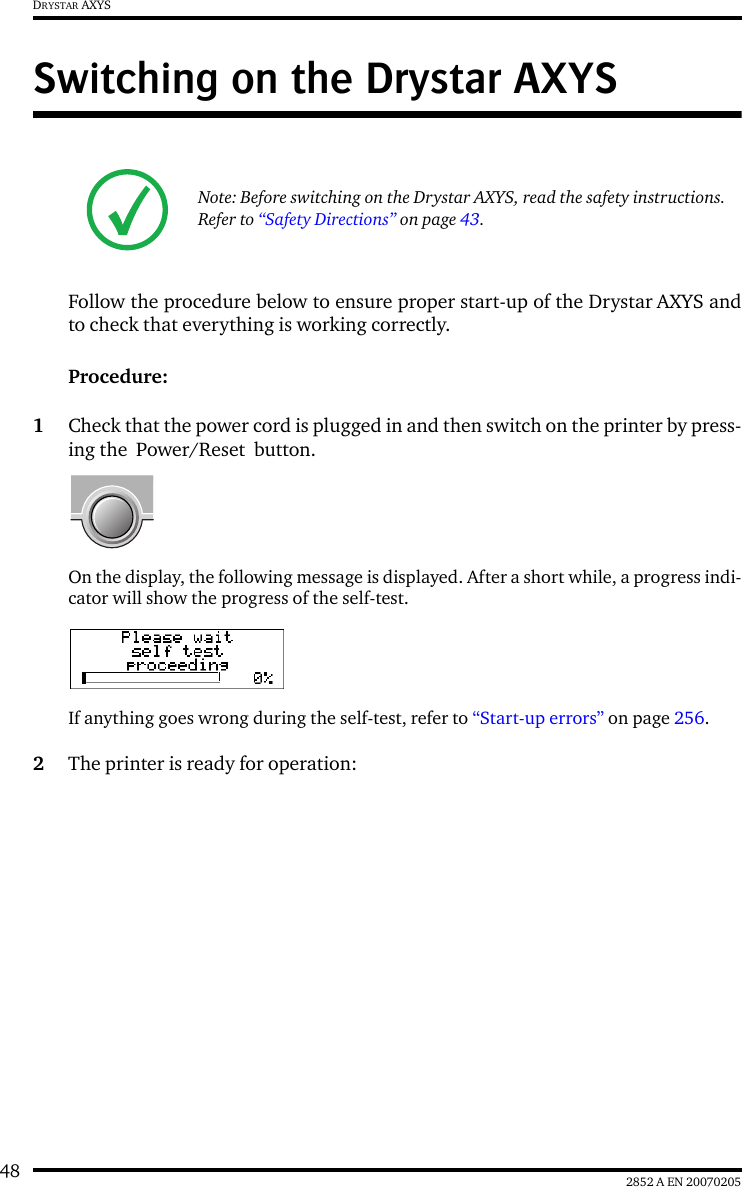 48 2852 A EN 20070205DRYSTAR AXYSSwitching on the Drystar AXYSFollow the procedure below to ensure proper start-up of the Drystar AXYS andto check that everything is working correctly.Procedure:1Check that the power cord is plugged in and then switch on the printer by press-ing the  Power/Reset  button.On the display, the following message is displayed. After a short while, a progress indi-cator will show the progress of the self-test.If anything goes wrong during the self-test, refer to &ldquo;Start-up errors&rdquo; on page 256.2The printer is ready for operation:Note: Before switching on the Drystar AXYS, read the safety instructions. Refer to &ldquo;Safety Directions&rdquo; on page 43.