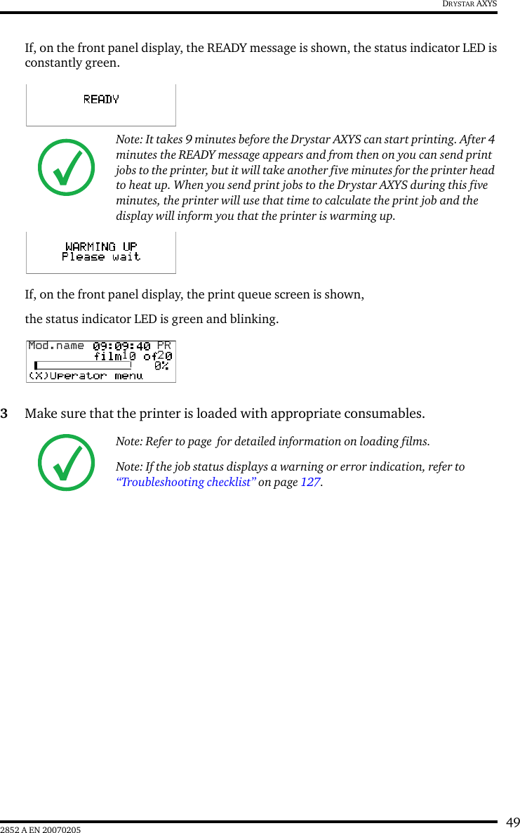 492852 A EN 20070205DRYSTAR AXYSIf, on the front panel display, the READY message is shown, the status indicator LED isconstantly green.If, on the front panel display, the print queue screen is shown, the status indicator LED is green and blinking.3Make sure that the printer is loaded with appropriate consumables.Note: It takes 9 minutes before the Drystar AXYS can start printing. After 4 minutes the READY message appears and from then on you can send print jobs to the printer, but it will take another five minutes for the printer head to heat up. When you send print jobs to the Drystar AXYS during this five minutes, the printer will use that time to calculate the print job and the display will inform you that the printer is warming up.Note: Refer to page  for detailed information on loading films.Note: If the job status displays a warning or error indication, refer to  &ldquo;Troubleshooting checklist&rdquo; on page 127.Mod.name  PR1 2