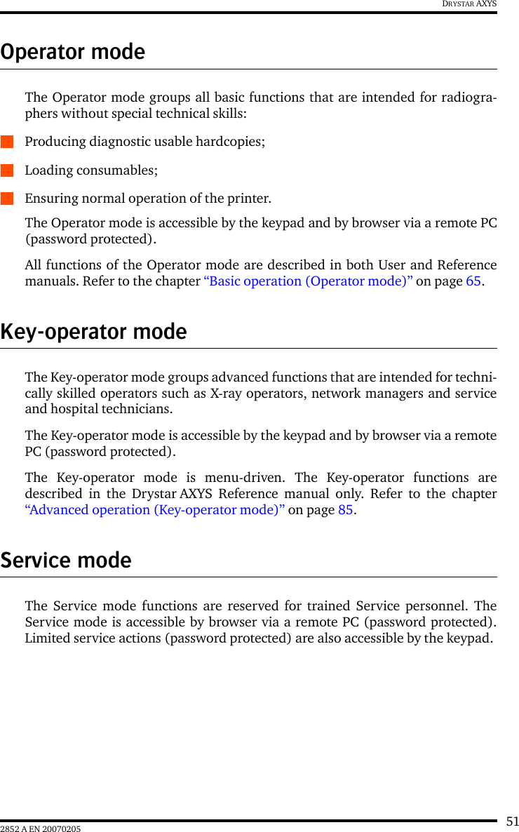 512852 A EN 20070205DRYSTAR AXYSOperator modeThe Operator mode groups all basic functions that are intended for radiogra-phers without special technical skills:QProducing diagnostic usable hardcopies;QLoading consumables;QEnsuring normal operation of the printer.The Operator mode is accessible by the keypad and by browser via a remote PC(password protected).All functions of the Operator mode are described in both User and Referencemanuals. Refer to the chapter &ldquo;Basic operation (Operator mode)&rdquo; on page 65.Key-operator modeThe Key-operator mode groups advanced functions that are intended for techni-cally skilled operators such as X-ray operators, network managers and serviceand hospital technicians.The Key-operator mode is accessible by the keypad and by browser via a remotePC (password protected).The Key-operator mode is menu-driven. The Key-operator functions aredescribed in the Drystar AXYS Reference manual only. Refer to the chapter&ldquo;Advanced operation (Key-operator mode)&rdquo; on page 85.Service modeThe Service mode functions are reserved for trained Service personnel. TheService mode is accessible by browser via a remote PC (password protected).Limited service actions (password protected) are also accessible by the keypad.