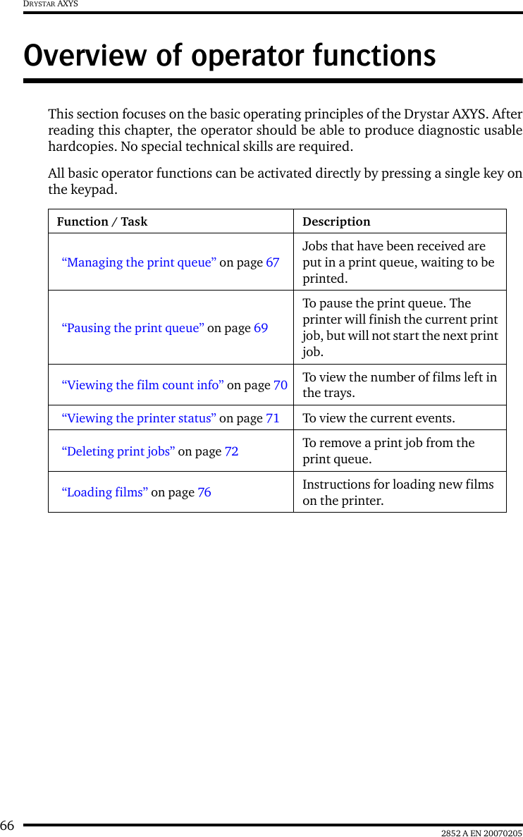 66 2852 A EN 20070205DRYSTAR AXYSOverview of operator functionsThis section focuses on the basic operating principles of the Drystar AXYS. Afterreading this chapter, the operator should be able to produce diagnostic usablehardcopies. No special technical skills are required.All basic operator functions can be activated directly by pressing a single key onthe keypad.Function / Task Description&ldquo;Managing the print queue&rdquo; on page 67Jobs that have been received are put in a print queue, waiting to be printed.&ldquo;Pausing the print queue&rdquo; on page 69To pause the print queue. The printer will finish the current print job, but will not start the next print job.&ldquo;Viewing the film count info&rdquo; on page 70 To view the number of films left in the trays.&ldquo;Viewing the printer status&rdquo; on page 71 To view the current events.&ldquo;Deleting print jobs&rdquo; on page 72 To remove a print job from the print queue.&ldquo;Loading films&rdquo; on page 76 Instructions for loading new films on the printer.