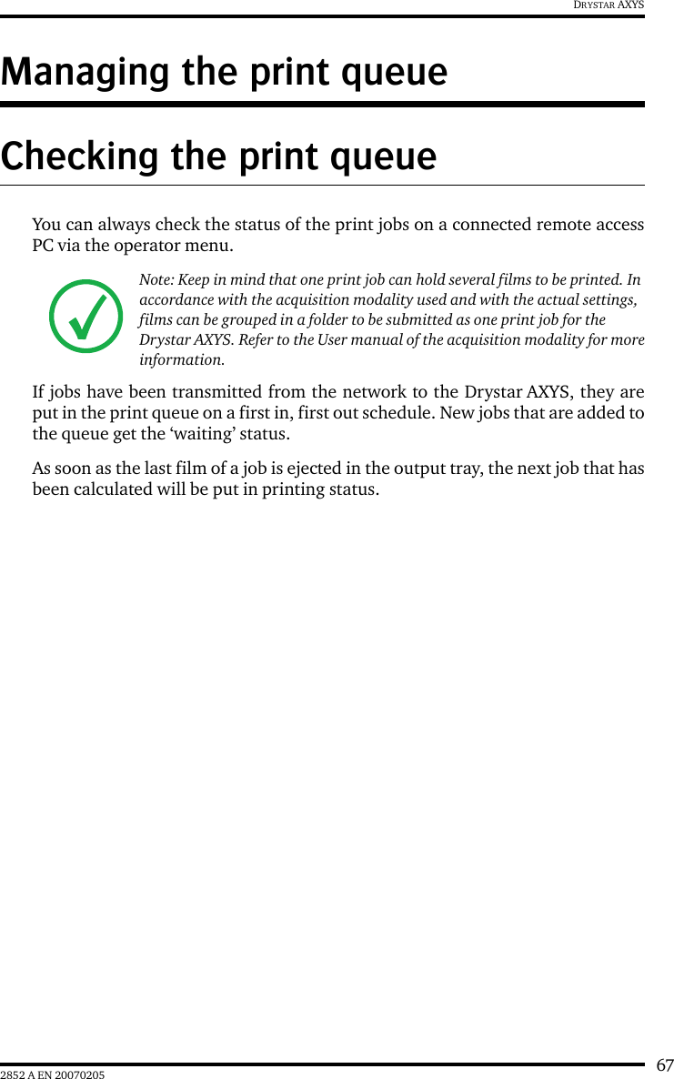 672852 A EN 20070205DRYSTAR AXYSManaging the print queueChecking the print queueYou can always check the status of the print jobs on a connected remote accessPC via the operator menu.If jobs have been transmitted from the network to the Drystar AXYS, they areput in the print queue on a first in, first out schedule. New jobs that are added tothe queue get the &lsquo;waiting&rsquo; status.As soon as the last film of a job is ejected in the output tray, the next job that hasbeen calculated will be put in printing status.Note: Keep in mind that one print job can hold several films to be printed. In accordance with the acquisition modality used and with the actual settings, films can be grouped in a folder to be submitted as one print job for the Drystar AXYS. Refer to the User manual of the acquisition modality for more information.