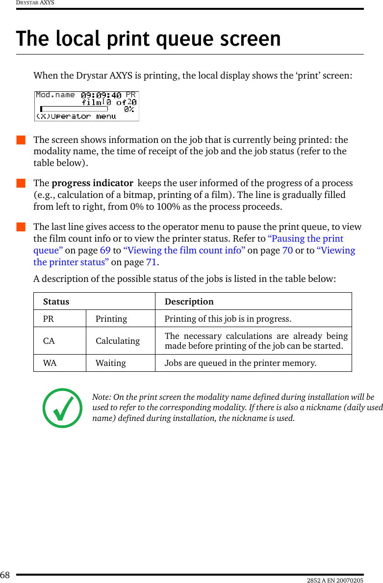 68 2852 A EN 20070205DRYSTAR AXYSThe local print queue screenWhen the Drystar AXYS is printing, the local display shows the &lsquo;print&rsquo; screen:QThe screen shows information on the job that is currently being printed: the modality name, the time of receipt of the job and the job status (refer to the table below).QThe progress indicator  keeps the user informed of the progress of a process (e.g., calculation of a bitmap, printing of a film). The line is gradually filled from left to right, from 0% to 100% as the process proceeds.QThe last line gives access to the operator menu to pause the print queue, to view the film count info or to view the printer status. Refer to &ldquo;Pausing the print queue&rdquo; on page 69 to &ldquo;Viewing the film count info&rdquo; on page 70 or to &ldquo;Viewing the printer status&rdquo; on page 71.A description of the possible status of the jobs is listed in the table below:Status DescriptionPR Printing Printing of this job is in progress.CA Calculating The necessary calculations are already beingmade before printing of the job can be started.WA Waiting Jobs are queued in the printer memory.Note: On the print screen the modality name defined during installation will be used to refer to the corresponding modality. If there is also a nickname (daily used name) defined during installation, the nickname is used.Mod.name  PR1   2