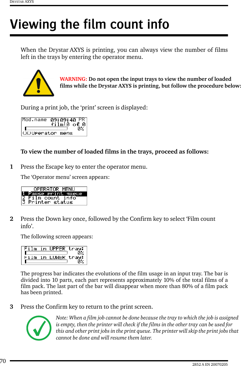 70 2852 A EN 20070205DRYSTAR AXYSViewing the film count infoWhen the Drystar AXYS is printing, you can always view the number of filmsleft in the trays by entering the operator menu.During a print job, the &lsquo;print&rsquo; screen is displayed:To view the number of loaded films in the trays, proceed as follows:1Press the Escape key to enter the operator menu.The &lsquo;Operator menu&rsquo; screen appears:2Press the Down key once, followed by the Confirm key to select &lsquo;Film count info&rsquo;.The following screen appears:The progress bar indicates the evolutions of the film usage in an input tray. The bar isdivided into 10 parts, each part represents approximately 10% of the total films of afilm pack. The last part of the bar will disappear when more than 80% of a film packhas been printed.3Press the Confirm key to return to the print screen.WARNING: Do not open the input trays to view the number of loaded films while the Drystar AXYS is printing, but follow the procedure below:Note: When a film job cannot be done because the tray to which the job is assigned is empty, then the printer will check if the films in the other tray can be used for this and other print jobs in the print queue. The printer will skip the print jobs that cannot be done and will resume them later.Mod.name  PR1 2