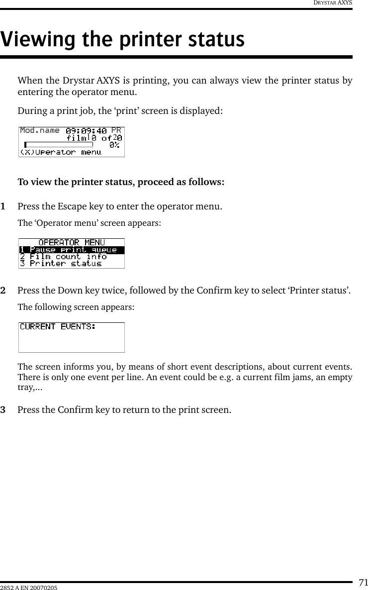 712852 A EN 20070205DRYSTAR AXYSViewing the printer statusWhen the Drystar AXYS is printing, you can always view the printer status byentering the operator menu.During a print job, the &lsquo;print&rsquo; screen is displayed:To view the printer status, proceed as follows:1Press the Escape key to enter the operator menu.The &lsquo;Operator menu&rsquo; screen appears:2Press the Down key twice, followed by the Confirm key to select &lsquo;Printer status&rsquo;.The following screen appears:The screen informs you, by means of short event descriptions, about current events.There is only one event per line. An event could be e.g. a current film jams, an emptytray,...3Press the Confirm key to return to the print screen.Mod.name  PR1   2