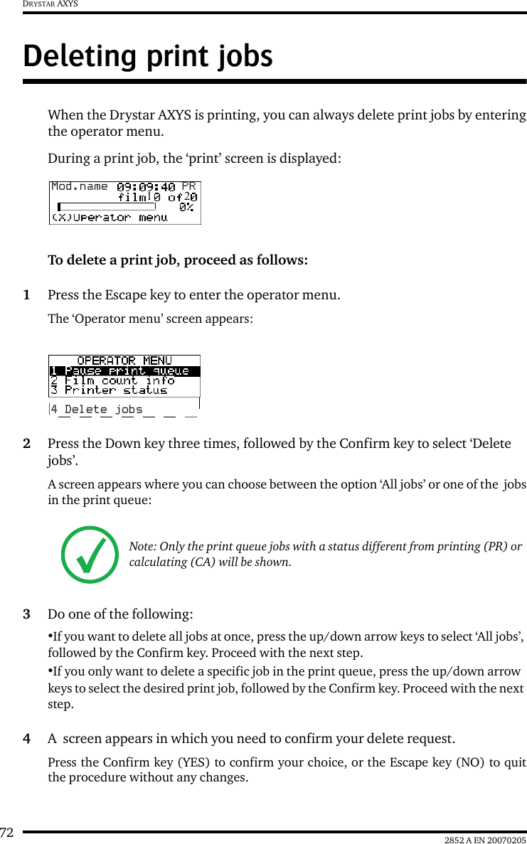 72 2852 A EN 20070205DRYSTAR AXYSDeleting print jobsWhen the Drystar AXYS is printing, you can always delete print jobs by enteringthe operator menu.During a print job, the &lsquo;print&rsquo; screen is displayed:To delete a print job, proceed as follows:1Press the Escape key to enter the operator menu.The &lsquo;Operator menu&rsquo; screen appears:2Press the Down key three times, followed by the Confirm key to select &lsquo;Delete jobs&rsquo;.A screen appears where you can choose between the option &lsquo;All jobs&rsquo; or one of the  jobsin the print queue:3Do one of the following:&bull;If you want to delete all jobs at once, press the up/down arrow keys to select &lsquo;All jobs&rsquo;, followed by the Confirm key. Proceed with the next step.&bull;If you only want to delete a specific job in the print queue, press the up/down arrow keys to select the desired print job, followed by the Confirm key. Proceed with the next step.4A  screen appears in which you need to confirm your delete request.Press the Confirm key (YES) to confirm your choice, or the Escape key (NO) to quitthe procedure without any changes.Note: Only the print queue jobs with a status different from printing (PR) or calculating (CA) will be shown.Mod.name  PR1   24 Delete jobs