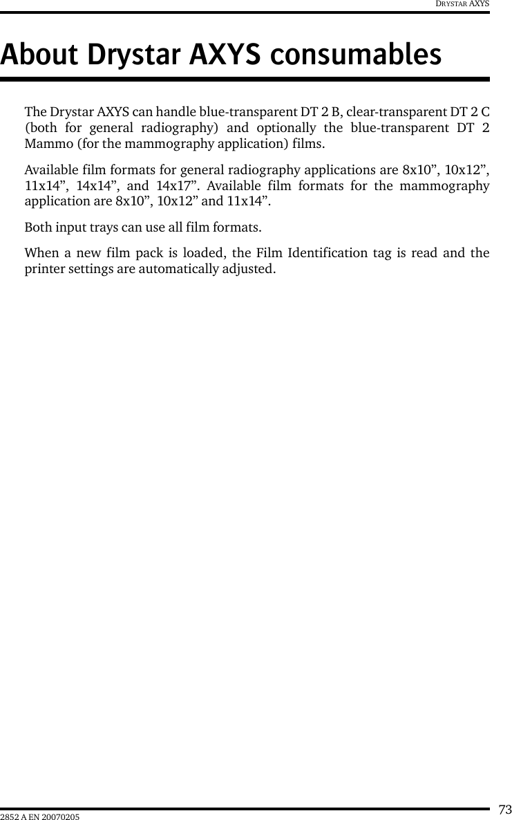 732852 A EN 20070205DRYSTAR AXYSAbout Drystar AXYS consumablesThe Drystar AXYS can handle blue-transparent DT 2 B, clear-transparent DT 2 C(both for general radiography) and optionally the blue-transparent DT 2Mammo (for the mammography application) films.Available film formats for general radiography applications are 8x10&rdquo;, 10x12&rdquo;,11x14&rdquo;, 14x14&rdquo;, and 14x17&rdquo;. Available film formats for the mammographyapplication are 8x10&rdquo;, 10x12&rdquo; and 11x14&rdquo;.Both input trays can use all film formats.When a new film pack is loaded, the Film Identification tag is read and theprinter settings are automatically adjusted.