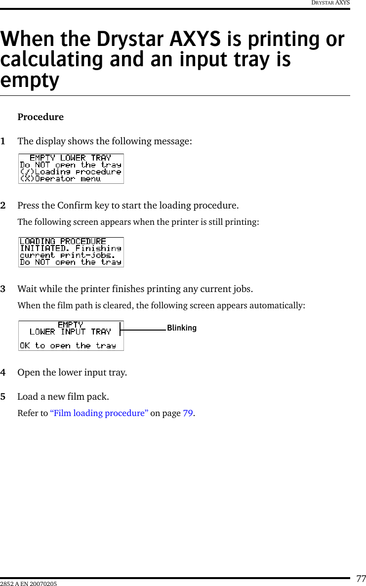 772852 A EN 20070205DRYSTAR AXYSWhen the Drystar AXYS is printing or calculating and an input tray is emptyProcedure1The display shows the following message:2Press the Confirm key to start the loading procedure.The following screen appears when the printer is still printing:3Wait while the printer finishes printing any current jobs.When the film path is cleared, the following screen appears automatically:4Open the lower input tray.5Load a new film pack.Refer to &ldquo;Film loading procedure&rdquo; on page 79.Blinking