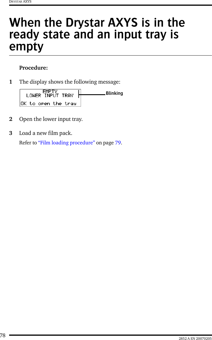 78 2852 A EN 20070205DRYSTAR AXYSWhen the Drystar AXYS is in the ready state and an input tray is emptyProcedure:1The display shows the following message:2Open the lower input tray.3Load a new film pack.Refer to &ldquo;Film loading procedure&rdquo; on page 79.Blinking