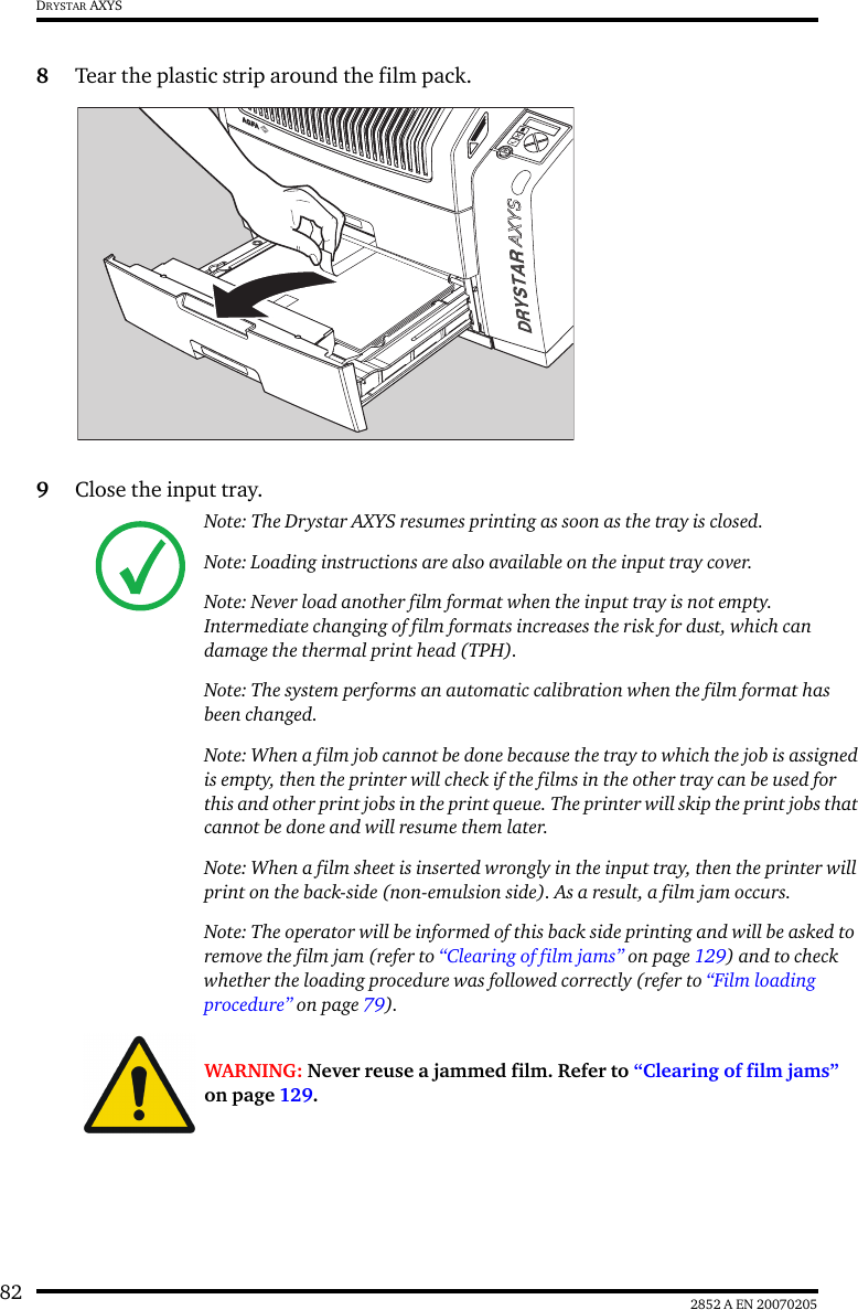 82 2852 A EN 20070205DRYSTAR AXYS8Tear the plastic strip around the film pack.9Close the input tray.Note: The Drystar AXYS resumes printing as soon as the tray is closed.Note: Loading instructions are also available on the input tray cover.Note: Never load another film format when the input tray is not empty. Intermediate changing of film formats increases the risk for dust, which can damage the thermal print head (TPH).Note: The system performs an automatic calibration when the film format has been changed.Note: When a film job cannot be done because the tray to which the job is assigned is empty, then the printer will check if the films in the other tray can be used for this and other print jobs in the print queue. The printer will skip the print jobs that cannot be done and will resume them later.Note: When a film sheet is inserted wrongly in the input tray, then the printer will print on the back-side (non-emulsion side). As a result, a film jam occurs.Note: The operator will be informed of this back side printing and will be asked to remove the film jam (refer to &ldquo;Clearing of film jams&rdquo; on page 129) and to check whether the loading procedure was followed correctly (refer to &ldquo;Film loading procedure&rdquo; on page 79).WARNING: Never reuse a jammed film. Refer to &ldquo;Clearing of film jams&rdquo; on page 129.