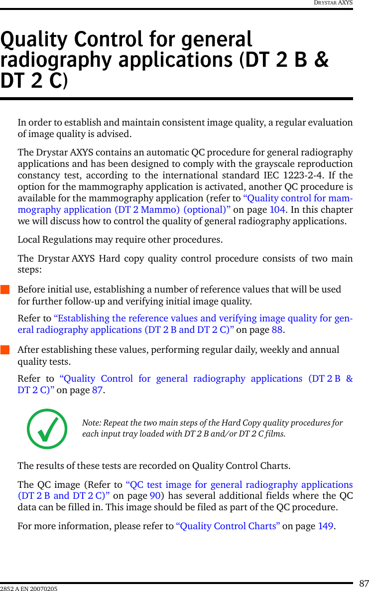 872852 A EN 20070205DRYSTAR AXYSQuality Control for general radiography applications (DT 2 B &amp; DT 2 C)In order to establish and maintain consistent image quality, a regular evaluationof image quality is advised.The Drystar AXYS contains an automatic QC procedure for general radiographyapplications and has been designed to comply with the grayscale reproductionconstancy test, according to the international standard IEC 1223-2-4. If theoption for the mammography application is activated, another QC procedure isavailable for the mammography application (refer to &ldquo;Quality control for mam-mography application (DT 2 Mammo) (optional)&rdquo; on page 104. In this chapterwe will discuss how to control the quality of general radiography applications.Local Regulations may require other procedures.The Drystar AXYS Hard copy quality control procedure consists of two mainsteps:QBefore initial use, establishing a number of reference values that will be used for further follow-up and verifying initial image quality. Refer to &ldquo;Establishing the reference values and verifying image quality for gen-eral radiography applications (DT 2 B and DT 2 C)&rdquo; on page 88.QAfter establishing these values, performing regular daily, weekly and annual quality tests.Refer to &ldquo;Quality Control for general radiography applications (DT 2 B &amp;DT 2 C)&rdquo; on page 87.The results of these tests are recorded on Quality Control Charts.The QC image (Refer to &ldquo;QC test image for general radiography applications(DT 2 B and DT 2 C)&rdquo; on page 90) has several additional fields where the QCdata can be filled in. This image should be filed as part of the QC procedure.For more information, please refer to &ldquo;Quality Control Charts&rdquo; on page 149.Note: Repeat the two main steps of the Hard Copy quality procedures for each input tray loaded with DT 2 B and/or DT 2 C films.