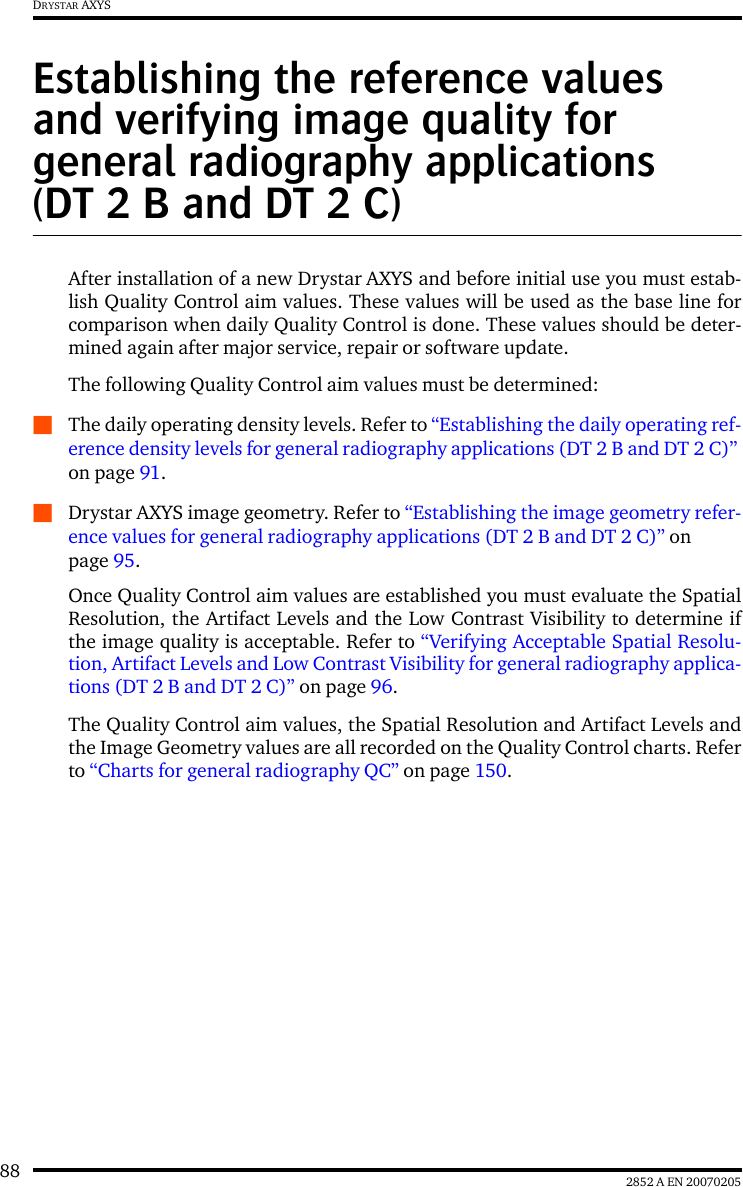 88 2852 A EN 20070205DRYSTAR AXYSEstablishing the reference values and verifying image quality for general radiography applications (DT 2 B and DT 2 C)After installation of a new Drystar AXYS and before initial use you must estab-lish Quality Control aim values. These values will be used as the base line forcomparison when daily Quality Control is done. These values should be deter-mined again after major service, repair or software update.The following Quality Control aim values must be determined:QThe daily operating density levels. Refer to &ldquo;Establishing the daily operating ref-erence density levels for general radiography applications (DT 2 B and DT 2 C)&rdquo; on page 91.QDrystar AXYS image geometry. Refer to &ldquo;Establishing the image geometry refer-ence values for general radiography applications (DT 2 B and DT 2 C)&rdquo; on page 95.Once Quality Control aim values are established you must evaluate the SpatialResolution, the Artifact Levels and the Low Contrast Visibility to determine ifthe image quality is acceptable. Refer to &ldquo;Verifying Acceptable Spatial Resolu-tion, Artifact Levels and Low Contrast Visibility for general radiography applica-tions (DT 2 B and DT 2 C)&rdquo; on page 96.The Quality Control aim values, the Spatial Resolution and Artifact Levels andthe Image Geometry values are all recorded on the Quality Control charts. Referto &ldquo;Charts for general radiography QC&rdquo; on page 150.